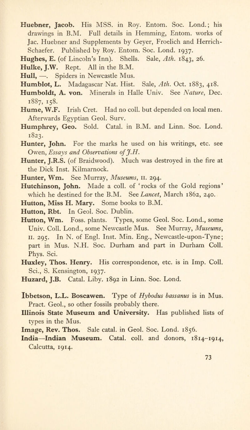 Huebner, Jacob. His MSS. in Roy. Entom. Soc. Lond.; his drawings in B.M. Full details in Hemming, Entom. works of Jac. Huebner and Supplements by Geyer, Froelich and Herrich- Schaefer. Published by Roy. Entom. Soc. Lond. 1937. Hughes, E. (of Lincoln’s Inn). Shells. Sale, Ath. 1843, 26. Hulke, J.W. Rept. All in the B.M. Hull, —. Spiders in Newcastle Mus. Humblot, L. Madagascar Nat. Hist. Sale, Ath. Oct. 1883, 418. Humboldt, A. von. Minerals in Halle Univ. See Nature, Dec. 1887, 158. Hume, W.F. Irish Cret. Had no coll, but depended on local men. Afterwards Egyptian Geol. Surv. Humphrey, Geo. Sold. Catal. in B.M. and Linn. Soc. Lond. 1823. Hunter, John. For the marks he used on his writings, etc. see Owen, Essays and Observations ofJ.H. Hunter, J.R.S. (of Braidwood). Much was destroyed in the fire at the Dick Inst. Kilmarnock. Hunter, Wm. See Murray, Museums, 11. 294. Hutchinson, John. Made a coll, of ‘rocks of the Gold regions’ which he destined for the B.M. Set Lancet, March 1862, 240. Hutton, Miss H. Mary. Some books to B.M. Hutton, Rbt. In Geol. Soc. Dublin. Hutton, Wm. Foss, plants. Types, some Geol. Soc. Lond., some Univ. Coll. Lond., some Newcastle Mus. See Murray, Museums, 11. 295. In N. of Engl. Inst. Min. Eng., Newcastle-upon-Tyne; part in Mus. N.H. Soc. Durham and part in Durham Coll. Phys. Sci. Huxley, Thos. Henry. His correspondence, etc. is in Imp. Coll. Sci., S. Kensington, 1937. Huzard, J.B. Catal. Liby. 1892 in Linn. Soc. Lond. Ibbetson, L.L. Boscawen. Type of Hybodus bass anus is in Mus. Pract. Geol., so other fossils probably there. Illinois State Museum and University. Has published lists of types in the Mus. Image, Rev. Thos. Sale catal. in Geol. Soc. Lond. 1856. India—Indian Museum. Catal. coll, and donors, 1814-1914, Calcutta, 1914.