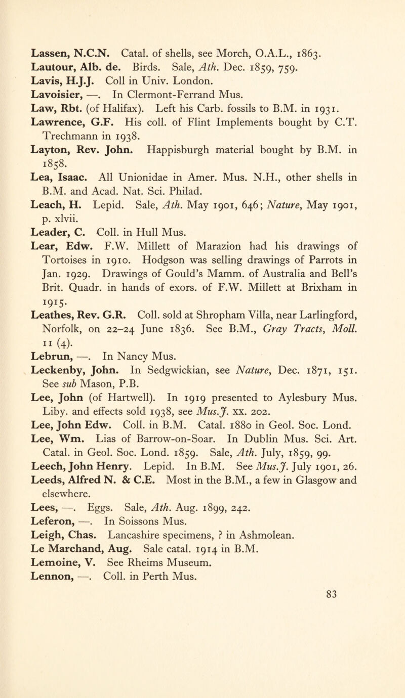 Lassen, N.C.N. Catal. of shells, see Morch, O.A.L., 1863. Lautour, Alb. de. Birds. Sale, Ath. Dec. 1859, 759. Lavis, H.J.J. Coll in Univ. London. Lavoisier, —. In Clermont-Ferrand Mus. Law, Rbt. (of Halifax). Left his Carb. fossils to B.M. in 1931. Lawrence, G.F. His coll, of Flint Implements bought by C.T. Trechmann in 1938. Layton, Rev. John. Happisburgh material bought by B.M. in 1858. Lea, Isaac. All Unionidae in Amer. Mus. N.H., other shells in B.M. and Acad. Nat. Sci. Philad. Leach, H. Lepid. Sale, Ath. May 1901, 646; Nature, May 1901, p. xlvii. Leader, C. Coll, in Hull Mus. Lear, Edw. F.W. Millett of Marazion had his drawings of Tortoises in 1910. Hodgson was selling drawings of Parrots in Jan. 1929. Drawings of Gould’s Mamm. of Australia and Bell’s Brit. Quadr. in hands of exors. of F.W. Millett at Brixham in I9I5‘ Leathes, Rev. G.R. Coll, sold at Shropham Villa, near Larlingford, Norfolk, on 22-24 June 1836. See B.M., Gray Tracts, Moll. 11 (4). Lebrun, —. In Nancy Mus. Leckenby, John. In Sedgwickian, see Nature, Dec. 1871, 151. See sub Mason, P.B. Lee, John (of Hartwell). In 1919 presented to Aylesbury Mus. Liby. and effects sold 1938, see Mus.J. xx. 202. Lee, John Edw. Coll, in B.M. Catal. 1880 in Geol. Soc. Lond. Lee, Wm. Lias of Barrow-on-Soar. In Dublin Mus. Sci. Art. Catal. in Geol. Soc. Lond. 1859. Sale, Ath. July, 1859, 99. Leech, John Henry. Lepid. In B.M. See Mus.J. July 1901, 26. Leeds, Alfred N. & C.E. Most in the B.M., a few in Glasgow and elsewhere. Lees, —. Eggs. Sale, Ath. Aug. 1899, 242. Leferon, —. In Soissons Mus. Leigh, Chas. Lancashire specimens, ? in Ashmolean. Le Marchand, Aug. Sale catal. 1914 in B.M. Lemoine, V. See Rheims Museum. Lennon, —. Coll, in Perth Mus.