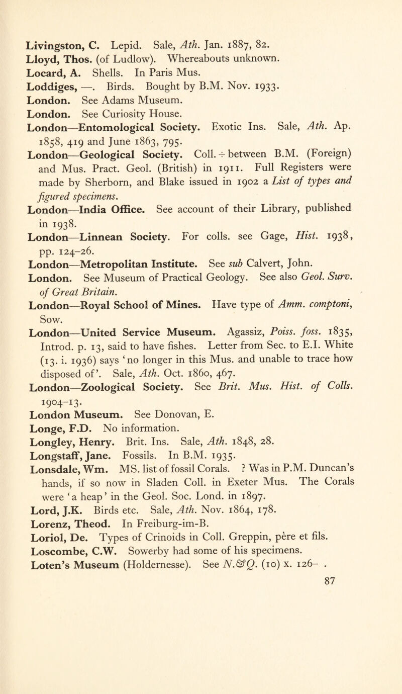 Livingston, C. Lepid. Sale, Ath. Jan. 1887, 82. Lloyd, Thos. (of Ludlow). Whereabouts unknown. Locard, A. Shells. In Paris Mus. Loddiges, —. Birds. Bought by B.M. Nov. 1933. London. See Adams Museum. London. See Curiosity House. London—Entomological Society. Exotic Ins. Sale, Ath. Ap. 1858, 419 and June 1863, 795. London—Geological Society. Coll. 4- between B.M. (Foreign) and Mus. Pract. Geol. (British) in 1911. Full Registers were made by Sherborn, and Blake issued in 1902 a List of types and figured specimens. London—India Office. See account of their Library, published in 1938. London—Linnean Society. For colls, see Gage, Hist. 1938» pp. 124-26. London—Metropolitan Institute. See sub Calvert, John. London. See Museum of Practical Geology. See also Geol. Surv. of Great Britain. London—Royal School of Mines. Have type of Amm. comptoni, Sow. London—United Service Museum. Agassiz, Poiss. foss. 1835, Introd. p. 13, said to have fishes. Letter from Sec. to E.I. White (13. i. 1936) says ‘no longer in this Mus. and unable to trace how disposed of’. Sale, Ath. Oct. i860, 467. London—Zoological Society. See Brit. Mus. Hist, of Colls. 1904-!3. London Museum. See Donovan, E. Longe, F.D. No information. Longley, Henry. Brit. Ins. Sale, Ath. 1848, 28. Longstaff, Jane. Fossils. In B.M. 1935. Lonsdale, Wm. MS. list of fossil Corals. ? Was in P.M. Duncan’s hands, if so now in Sladen Coll, in Exeter Mus. The Corals were ‘a heap’ in the Geol. Soc. Lond. in 1897. Lord, J.K. Birds etc. Sale, Ath. Nov. 1864, 178. Lorenz, Theod. In Freiburg-im-B. Loriol, De. Types of Crinoids in Coll. Greppin, pere et fils. Loscombe, C.W. Sowerby had some of his specimens. Loten’s Museum (Holdernesse). See N.&Q. (10) x. 126- .