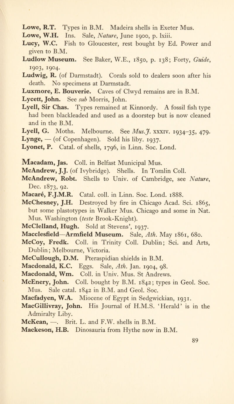 Lowe, R.T. Types in B.M. Madeira shells in Exeter Mus. Lowe, W.H. Ins. Sale, Nature, June 1900, p. lxiii. Lucy, W.C. Fish to Gloucester, rest bought by Ed. Power and given to B.M. Ludlow Museum. See Baker, W.E., 1850, p. 138; Forty, Guide, 1903, 1904. Ludwig, R. (of Darmstadt). Corals sold to dealers soon after his death. No specimens at Darmstadt. Luxmore, E. Bouverie. Caves of Clwyd remains are in B.M. Lycett, John. See sub Morris, John. Lyell, Sir Chas. Types remained at Kinnordy. A fossil fish type had been blackleaded and used as a doorstep but is now cleaned and in the B.M. Lyell, G. Moths. Melbourne. See Mus.J. xxxiv. 1934-35, 479. Lynge, — (of Copenhagen). Sold his liby. 1937. Lyonet, P. Catal. of shells, 1796, in Linn. Soc. Lond. JVIacadam, Jas. Coll, in Belfast Municipal Mus. McAndrew, J.J. (of Ivybridge). Shells. In Tomlin Coll. Me Andrew, Robt. Shells to Univ. of Cambridge, see Nature, Dec. 1873, 92. Macare, F.J.M.R. Catal. coll, in Linn. Soc. Lond. 1888. McChesney, J.H. Destroyed by fire in Chicago Acad. Sci. 1865, but some plastotypes in Walker Mus. Chicago and some in Nat. Mus. Washington (teste Brook-Knight). McClelland, Hugh. Sold at Stevens’, 1937. Macclesfield—Armfield Museum. Sale, Ath. May 1861, 680. McCoy, Fredk. Coll, in Trinity Coll. Dublin; Sci. and Arts, Dublin; Melbourne, Victoria. McCullough, D.M. Pteraspidian shields in B.M. Macdonald, K.C. Eggs. Sale, Ath. Jan. 1904, 98. Macdonald, Wm. Coll, in Univ. Mus. St Andrews. McEnery, John. Coll, bought by B.M. 1842; types in Geol. Soc. Mus. Sale catal. 1842 in B.M. and Geol. Soc. Macfadyen, W.A. Miocene of Egypt in Sedgwickian, 1931. MacGillivray, John. His Journal of H.M.S. ‘Herald’ is in the Admiralty Liby. McKean, —. Brit. L. and F.W. shells in B.M. Mackeson, H.B. Dinosauria from Hythe now in B.M.