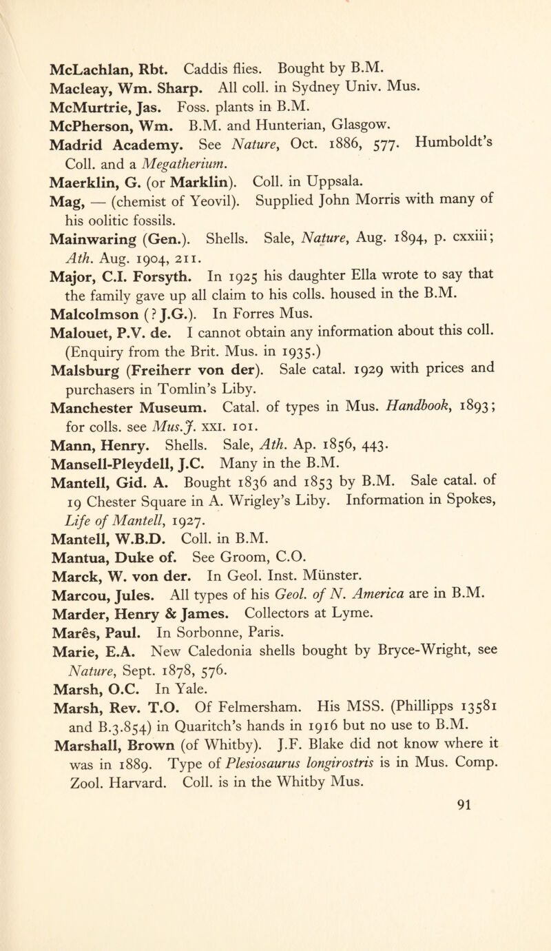 McLachlan, Rbt. Caddis flies. Bought by B.M. Macleay, Wm. Sharp. All coll, in Sydney Univ. Mus. McMurtrie, Jas. Foss, plants in B.M. McPherson, Wm. B.M. and Hunterian, Glasgow. Madrid Academy. See Nature, Oct. 1886, 577. Humboldt s Coll, and a Megatherium. Maerklin, G. (or Marklin). Coll, in Uppsala. Mag, — (chemist of Yeovil). Supplied John Morris with many of his oolitic fossils. Mainwaring (Gen.). Shells. Sale, Nature, Aug. 1894, p. cxxiii; Ath. Aug. 1904, 211. Major, C.I. Forsyth. In 1925 his daughter Ella wrote to say that the family gave up all claim to his colls, housed in the B.M. Malcolmson (? J.G.). In Forres Mus. Malouet, P.V. de. I cannot obtain any information about this coll. (Enquiry from the Brit. Mus. in 1935*) Malsburg (Freiherr von der). Sale catal. 1929 with prices and purchasers in Tomlin’s Liby. Manchester Museum. Catal. of types in Mus. Handbook, 1893; for colls, see Mus.J. xxi. 101. Mann, Henry. Shells. Sale, Ath. Ap. 1856, 443. Mansell-Pleydell, J.C. Many in the B.M. Mantell, Gid. A. Bought 1836 and 1853 by B.M. Sale catal. of 19 Chester Square in A. Wrigley’s Liby. Information in Spokes, Life of Mantell, 1927. Mantell, W.B.D. Coll, in B.M. Mantua, Duke of. See Groom, C.O. Marck, W. von der. In Geol. Inst. Munster. Marcou, Jules. All types of his Geol. of N. America are in B.M. Marder, Henry & James. Collectors at Lyme. Mares, Paul. In Sorbonne, Paris. Marie, E.A. New Caledonia shells bought by Bryce-Wright, see Nature, Sept. 1878, 576. Marsh, O.C. In Yale. Marsh, Rev. T.O. Of Felmersham. His MSS. (Phillipps 13581 and B.3.854) in Quaritch’s hands in 1916 but no use to B.M. Marshall, Brown (of Whitby). J.F. Blake did not know where it was in 1889. Type of Plesiosaurus longirostris is in Mus. Comp. Zool. Harvard. Coll, is in the Whitby Mus.