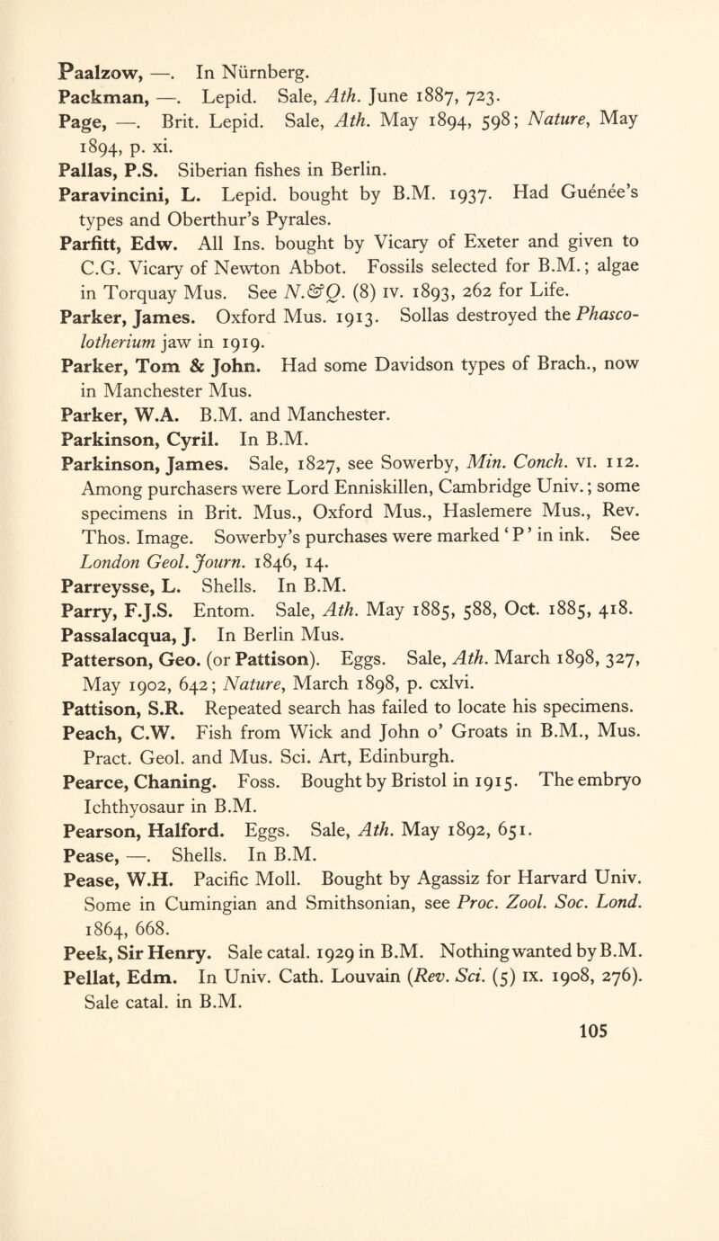 Paalzow, —. In Niirnberg. Packman, —. Lepid. Sale, Ath. June 1887, 723. Page, —. Brit. Lepid. Sale, Ath. May 1894, 598; Nature, May 1894, p. xi. Pallas, P.S. Siberian fishes in Berlin. Paravincini, L. Lepid. bought by B.M. 1937. Had Guenee’s types and Oberthur’s Pyrales. Parfitt, Edw. All Ins. bought by Vicary of Exeter and given to C.G. Vicary of Newton Abbot. Fossils selected for B.M.; algae in Torquay Mus. See N.&Q. (8) iv. 1893, 262 for Life. Parker, James. Oxford Mus. 1913. Sollas destroyed the Phasco- lotherium jaw in 1919. Parker, Tom & John. Had some Davidson types of Brach., now in Manchester Mus. Parker, W.A. B.M. and Manchester. Parkinson, Cyril. In B.M. Parkinson, James. Sale, 1827, see Sowerby, Min. Conch, vi. 112. Among purchasers were Lord Enniskillen, Cambridge Univ.; some specimens in Brit. Mus., Oxford Mus., Haslemere Mus., Rev. Thos. Image. Sowerby’s purchases were marked ‘ P ’ in ink. See London Geol.Journ. 1846, 14. Parreysse, L. Shells. In B.M. Parry, F.J.S. Entom. Sale, Ath. May 1885, 588, Oct. 1885, 418. Passalacqua, J. In Berlin Mus. Patterson, Geo. (or Pattison). Eggs. Sale, Ath. March 1898, 327, May 1902, 642; Nature, March 1898, p. cxlvi. Pattison, S.R. Repeated search has failed to locate his specimens. Peach, C.W. Fish from Wick and John o’ Groats in B.M., Mus. Pract. Geol. and Mus. Sci. Art, Edinburgh. Pearce, Chaning. Foss. Bought by Bristol in 1915. The embryo Ichthyosaur in B.M. Pearson, Halford. Eggs. Sale, Ath. May 1892, 651. Pease, —. Shells. In B.M. Pease, W.H. Pacific Moll. Bought by Agassiz for Harvard Univ. Some in Cumingian and Smithsonian, see Proc. Zool. Soc. Lond. 1864, 668. Peek, Sir Henry. Sale catal. 1929 in B.M. Nothing wanted by B.M. Pellat, Edm. In Univ. Cath. Louvain {Rev. Sci. (5) ix. 1908, 276). Sale catal. in B.M.