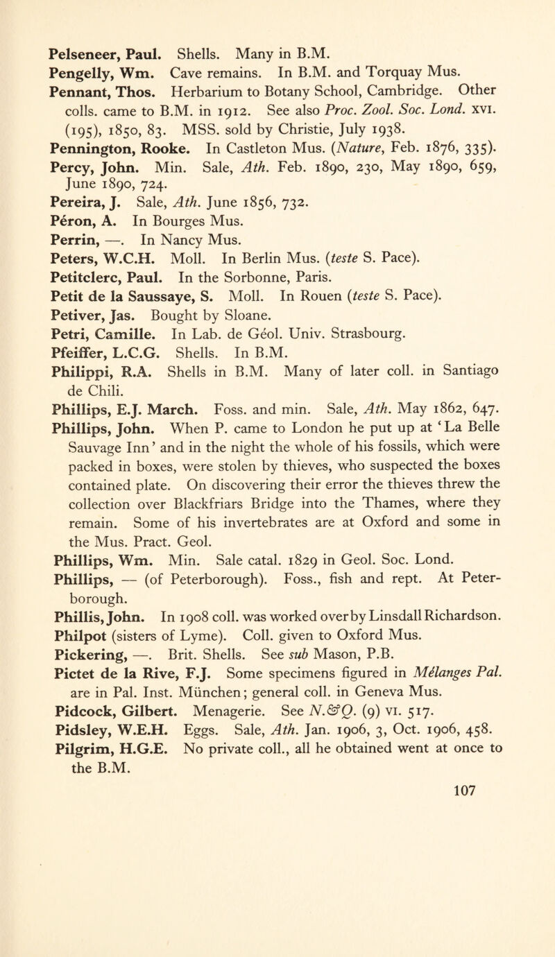 Pelseneer, Paul. Shells. Many in B.M. Pengelly, Wm. Cave remains. In B.M. and Torquay Mus. Pennant, Thos. Herbarium to Botany School, Cambridge. Other colls, came to B.M. in 1912. See also Proc. Zool. Soc. Lond. xvi. (195), 1850, 83. MSS. sold by Christie, July 1938. Pennington, Rooke. In Castleton Mus. (Nature, Feb. 1876, 335). Percy, John. Min. Sale, Ath. Feb. 1890, 230, May 1890, 659, June 1890, 724. Pereira, J. Sale, Ath. June 1856, 732. Peron, A. In Bourges Mus. Perrin, —. In Nancy Mus. Peters, W.C.H. Moll. In Berlin Mus. (teste S. Pace). Petitclerc, Paul. In the Sorbonne, Paris. Petit de la Saussaye, S. Moll. In Rouen (teste S. Pace). Petiver, Jas. Bought by Sloane. Petri, Camille. In Lab. de Geol. Univ. Strasbourg. Pfeiffer, L.C.G. Shells. In B.M. Philippi, R.A. Shells in B.M. Many of later coll, in Santiago de Chili. Phillips, E.J. March. Foss, and min. Sale, Ath. May 1862, 647. Phillips, John. When P. came to London he put up at ‘ La Belle Sauvage Inn ’ and in the night the whole of his fossils, which were packed in boxes, were stolen by thieves, who suspected the boxes contained plate. On discovering their error the thieves threw the collection over Blackfriars Bridge into the Thames, where they remain. Some of his invertebrates are at Oxford and some in the Mus. Pract. Geol. Phillips, Wm. Min. Sale catal. 1829 in Geol. Soc. Lond. Phillips, — (of Peterborough). Foss., fish and rept. At Peter¬ borough. Phillis, John. In 1908 coll, was worked overby Linsdall Richardson. Philpot (sisters of Lyme). Coll, given to Oxford Mus. Pickering, —. Brit. Shells. See sub Mason, P.B. Pictet de la Rive, F.J. Some specimens figured in Melanges Pal. are in Pal. Inst. Miinchen; general coll, in Geneva Mus. Pidcock, Gilbert. Menagerie. See N.&Q. (9) vi. 517. Pidsley, W.E.H. Eggs. Sale, Ath. Jan. 1906, 3, Oct. 1906, 458. Pilgrim, H.G.E. No private coll., all he obtained went at once to the B.M.