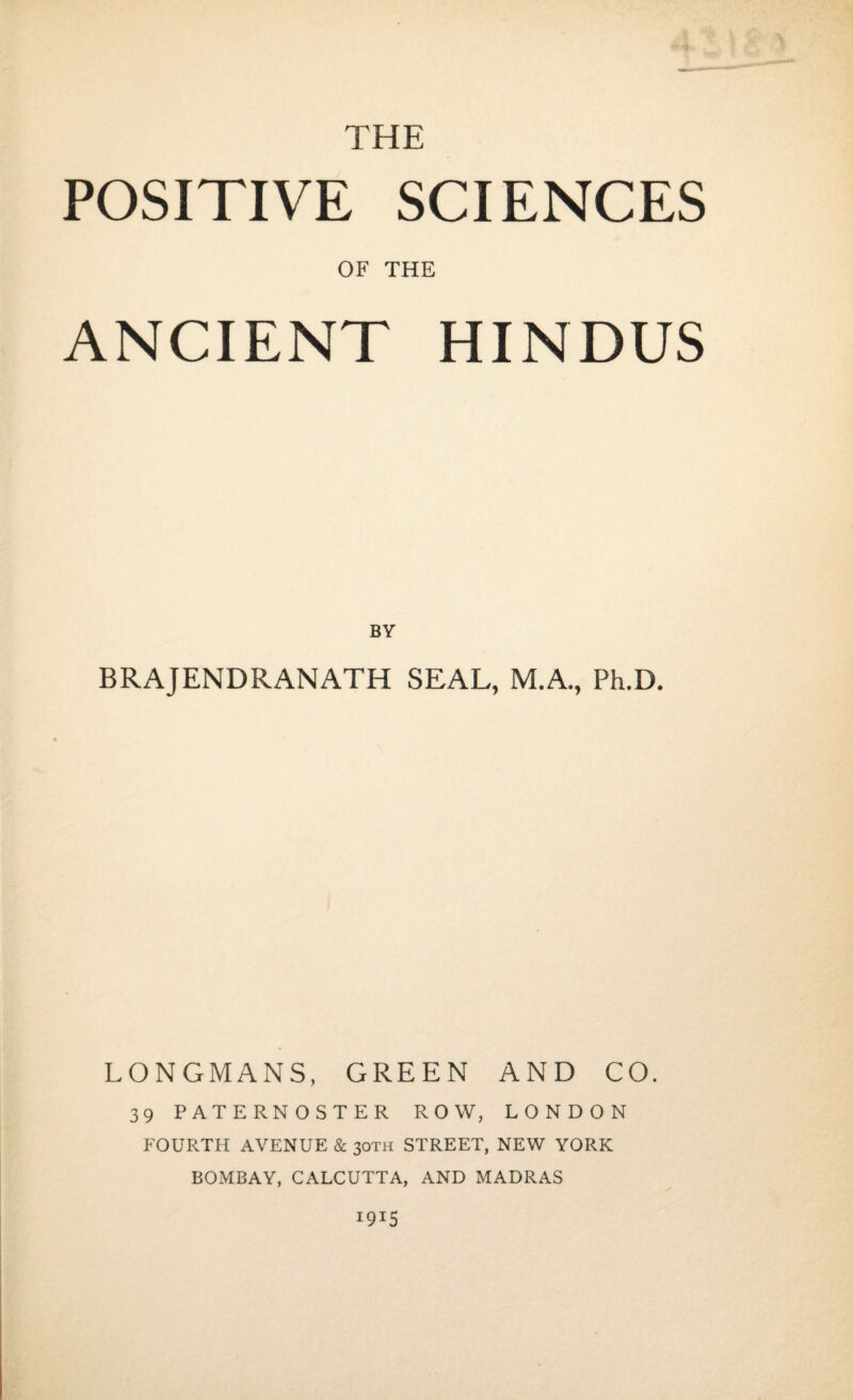 THE POSITIVE SCIENCES OF THE ANCIENT HINDUS BY BRAJENDRANATH SEAL, M.A., Ph.D. LONGMANS, GREEN AND CO. 39 PATERNOSTER ROW, LONDON FOURTH AVENUE & 30TH STREET, NEW YORK BOMBAY, CALCUTTA, AND MADRAS 1915