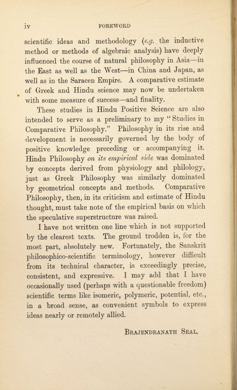 scientific ideas and methodology (e.g. the inductive method or methods of algebraic analysis) have deeply influenced the course of natural philosophy in Asia in the East as well as the West—in China and Japan, as well as in the Saracen Empire. A comparative estimate of Greek and Hindu science may now be undertaken with some measure of success—and finality. These studies in Hindu Positive Science are also intended to serve as a preliminary to my “ Studies in Comparative Philosophy.” Philosophy in its rise and development is necessarily governed by the body of positive knowledge preceding or accompanying it. Hindu Philosophy on its empirical side was dominated by concepts derived from physiology and philology, just as Greek Philosophy was similarly dominated by geometrical concepts and methods. Comparative Philosophy, then, in its criticism and estimate of Hindu thought, must take note of the empirical basis on which the speculative superstructure was raised. I have not written one line which is not supported by the clearest texts. The ground trodden is, for the most part, absolutely new. Fortunately, the Sanskrit philosophico-scientific terminology, however difficult from its technical character, is exceedingly precise, consistent, and expressive. I may add that I have occasionally used (perhaps with a questionable freedom) scientific terms like isomeric, polymeric, potential, etc., in a broad sense, as convenient symbols to express ideas nearly or remotely allied. Brajendranath Seal.