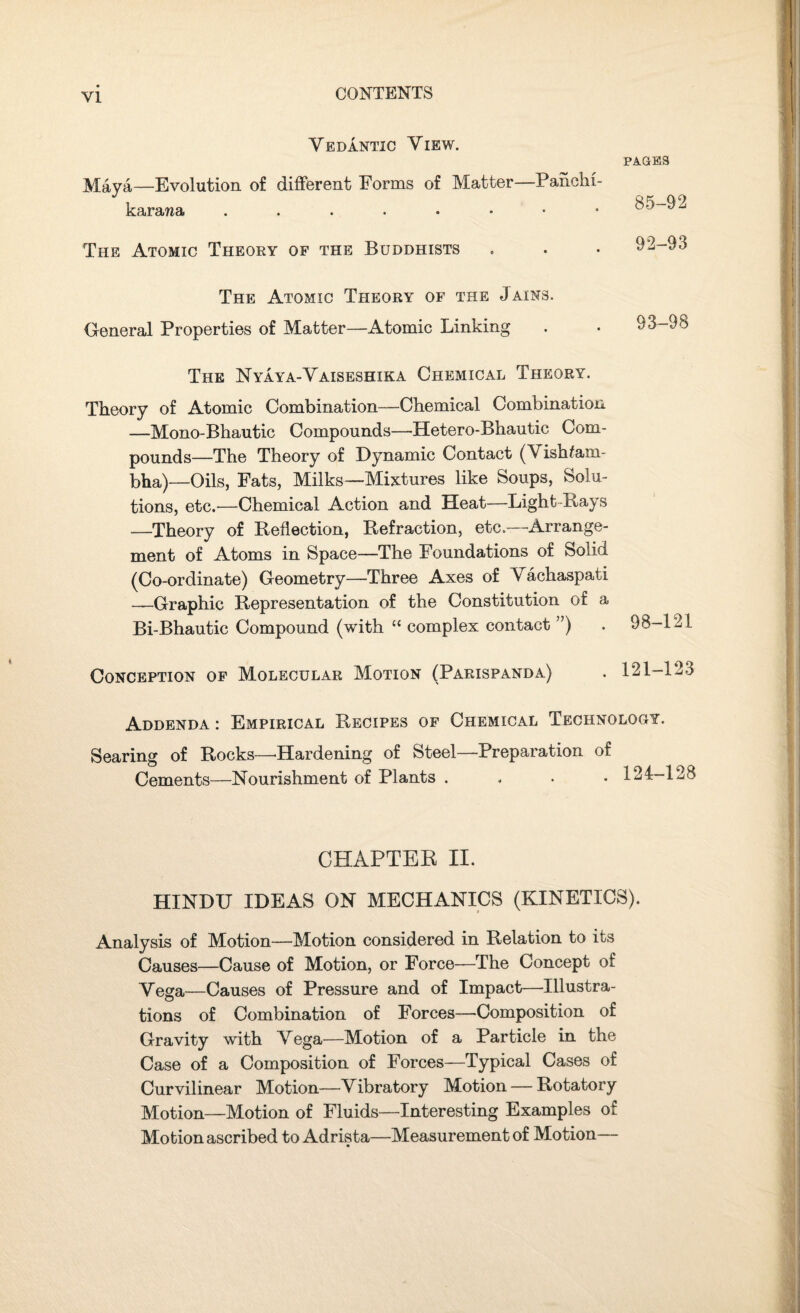 VI Vedantic View. Maya—Evolution of different Forms of Matter—Panchi- karawa PAGES 85-92 The Atomic Theory of the Buddhists 92-93 The Atomic Theory of the Jains. General Properties of Matter—Atomic Linking 93-98 The Nyaya-Vaiseshika Chemical Theory. Theory of Atomic Combination—Chemical Combination —Mono-Bhautic Compounds—Hetero-Bhautic Com¬ pounds—The Theory of Dynamic Contact (Vishfam- bha)—Oils, Fats, Milks—Mixtures like Soups, Solu¬ tions, etc.—Chemical Action and Heat—Light-Bays —Theory of Reflection, Refraction, etc.—Arrange¬ ment of Atoms in Space—The Foundations of Solid (Co-ordinate) Geometry—Three Axes of Vachaspati —Graphic Representation of the Constitution of a Bi-Bhautic Compound (with “ complex contact ”) . 98-121 Conception of Molecular Motion (Parispanda) . 121-123 Addenda : Empirical Recipes of Chemical Technology. Searing of Rocks—Hardening of Steel—Preparation of Cements—Nourishment of Plants . 124-128 CHAPTER II. HINDU IDEAS ON MECHANICS (KINETICS). Analysis of Motion—Motion considered in Relation to its Causes—Cause of Motion, or Force—The Concept of Vega—Causes of Pressure and of Impact—Illustra¬ tions of Combination of Forces—Composition of Gravity with Vega—Motion of a Particle in the Case of a Composition of Forces—Typical Cases of Curvilinear Motion—Vibratory Motion — Rotatory Motion—Motion of Fluids—Interesting Examples of Motion ascribed to Adrista—Measurement of Motion—