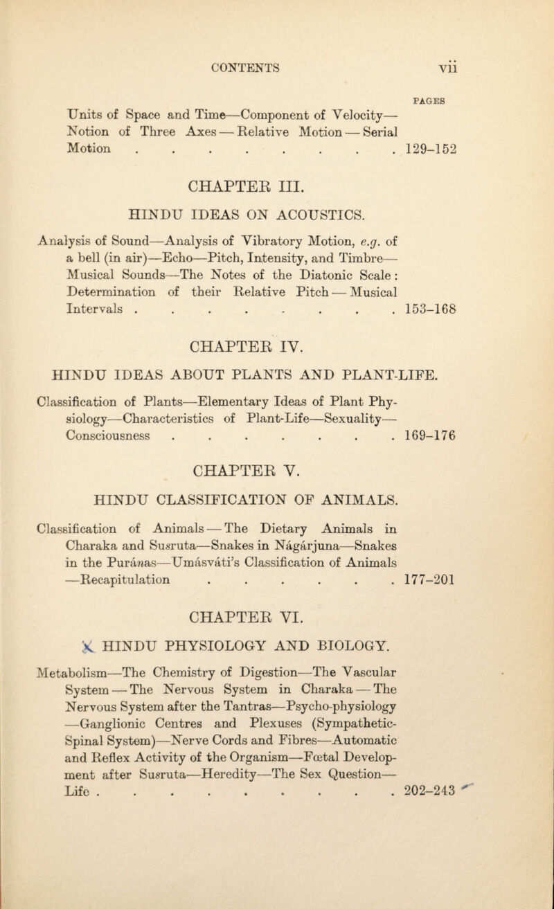 PAGES Units of Space and Time—Component of Velocity— Notion of Three Axes — Relative Motion — Serial Motion ........ 129-152 CHAPTER III. HINDU IDEAS ON ACOUSTICS. Analysis of Sound—Analysis of Vibratory Motion, e.g. of a bell (in air)—Echo—Pitch, Intensity, and Timbre— Musical Sounds—The Notes of the Diatonic Scale : Determination of their Relative Pitch — Musical Intervals ........ 153-168 CHAPTER IV. HINDU IDEAS ABOUT PLANTS AND PLANT-LIFE. Classification of Plants—Elementary Ideas of Plant Phy¬ siology—Characteristics of Plant-Life—Sexuality— Consciousness ....... 169-176 CHAPTER Y. HINDU CLASSIFICATION OF ANIMALS. Classification of Animals — The Dietary Animals in Charaka and Susruta—Snakes in Nagarjuna—Snakes in the Purawas—Umasvati’s Classification of Animals —Recapitulation ...... 177-201 CHAPTER VI. K HINDU PHYSIOLOGY AND BIOLOGY. Metabolism—The Chemistry of Digestion—The Vascular System —The Nervous System in Charaka — The Nervous System after the Tantras—Psycho-physiology —Ganglionic Centres and Plexuses (Sympathetic- Spinal System)—Nerve Cords and Fibres—Automatic and Reflex Activity of the Organism—Foetal Develop¬ ment after Susruta—Heredity—The Sex Question— Life. 202-243 ^