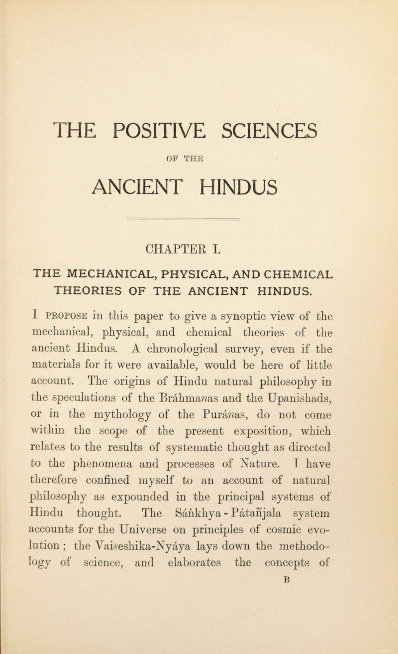 THE POSITIVE SCIENCES OF THE ANCIENT HINDUS CHAPTER I. THE MECHANICAL, PHYSICAL, AND CHEMICAL THEORIES OF THE ANCIENT HINDUS. I propose in this paper to give a synoptic view of the mechanical, physical, and chemical theories of the ancient Hindus. A chronological survey, even if the materials for it were available, would be here of little account. The origins of Hindu natural philosophy in the speculations of the Brahma?2as and the Upanishads, or in the mythology of the Puranas, do not come within the scope of the present exposition, which relates to the results of systematic thought as directed to the phenomena and processes of Nature. I have therefore confined myself to an account of natural philosophy as expounded in the principal systems of Hindu thought. The Sahkhya - Patanjala system accounts for the Universe on principles of cosmic evo¬ lution ; the Vaiseshika-Nyaya lays down the methodo¬ logy of science, and elaborates the concepts of B