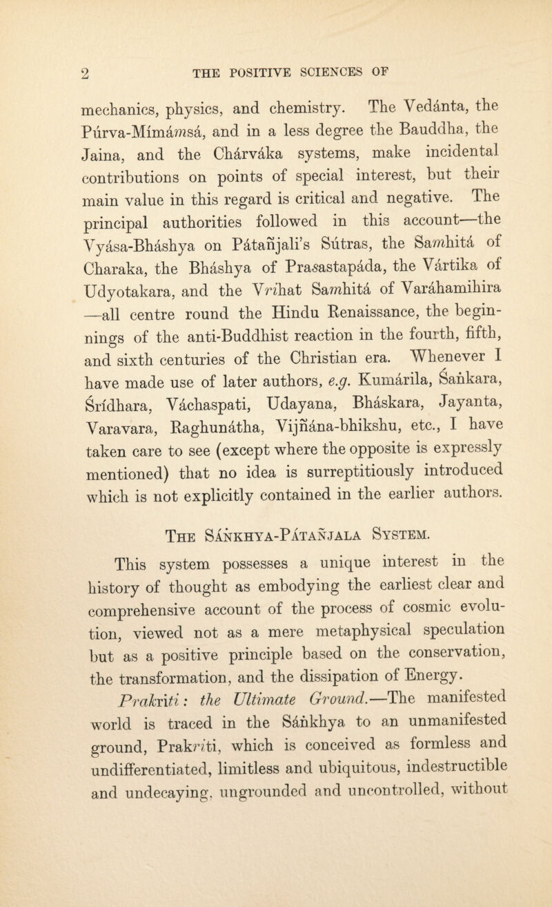 mechanics, physics, and chemistry. The Vedanta, the Purva-Mimamsa, and in a less degree the Bauddha, the Jaina, and the Charvaka systems, make incidental contributions on points of special interest, but their main value in this regard is critical and negative. The principal authorities followed in this account—the Vyasa-Bh&shya on Patanjali’s Sutras, the Samhita of Charaka, the Bhashya of Prasastap&da, the V&rtika of Bdyotakara, and the VWhat Samhita of Varahamihira —all centre round the Hindu Renaissance, the begin¬ nings of the anti-Buddhist reaction in the fourth, fifth, and sixth centuries of the Christian era. Whenever I * have made use of later authors, e.g. Kuinarila, Sankara, Srldhara, Vachaspati, tJdayana, Bhaskara, Jayanta, Varavara, Raghunatha, Vijh^na-bhikshu, etc., I have taken care to see (except where the opposite is expressly mentioned) that no idea is surreptitiously introduced which is not explicitly contained in the earlier authors. The Sankhya-Patanjala System. This system possesses a unique interest in the history of thought as embodying the earliest clear and comprehensive account of the process of cosmic evolu¬ tion, viewed not as a mere metaphysical speculation but as a positive principle based on the conservation, the transformation, and the dissipation of Energy. Praknti: the Ultimate Ground.—The manifested world is traced in the Sdhkhya to an unmanifested ground, Praknti, which is conceived as formless and undifferentiated, limitless and ubiquitous, indestructible and undecaying, ungrounded and uncontrolled, without