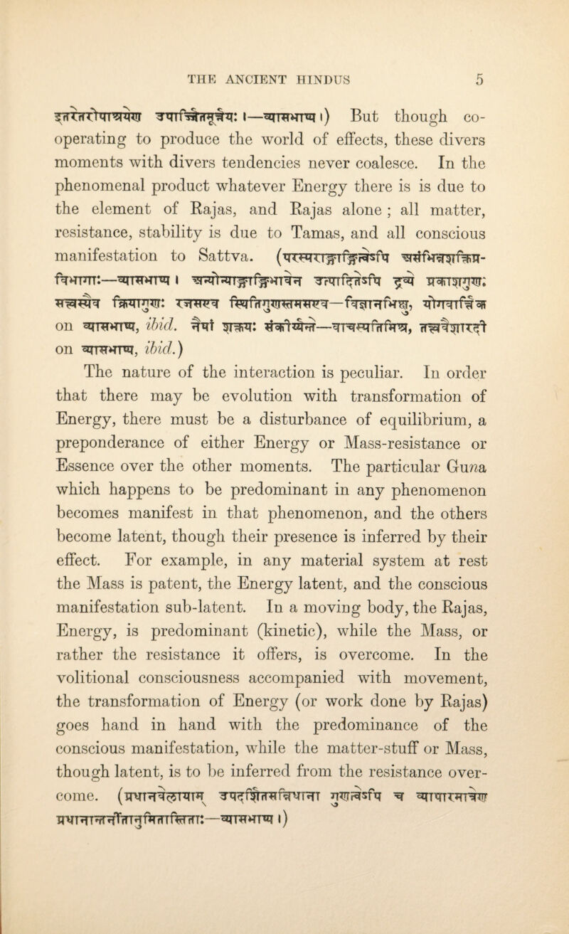 I—|) But though co¬ operating to produce the world of effects, these divers moments with divers tendencies never coalesce. In the phenomenal product whatever Energy there is is due to the element of Bajas, and Rajas alone; all matter, resistance, stability is due to Tamas, and all conscious manifestation to Sattva. fTHurr:—i ^Ttrrf^sfq ^ fmum: ferfri w-wh'-hfwRfnw, ntrrrrf'iw ^ on ibid. STIR: tfofifdbrf— on ibid.) The nature of the interaction is peculiar. In order that there may be evolution with transformation of Energy, there must be a disturbance of equilibrium, a preponderance of either Energy or Mass-resistance or Essence over the other moments. The particular Gu/za which happens to be predominant in any phenomenon becomes manifest in that phenomenon, and the others become latent, though their presence is inferred by their effect. For example, in any material system at rest the Mass is patent, the Energy latent, and the conscious manifestation sub-latent. In a moving body, the Rajas, Energy, is predominant (kinetic), while the Mass, or rather the resistance it offers, is overcome. In the volitional consciousness accompanied with movement, the transformation of Energy (or work done by Rajas) goes hand in hand with the predominance of the conscious manifestation, while the matter-stuff or Mass, though latent, is to be inferred from the resistance over¬ come. nwiisfq ^ toito XJNTHT^HTTTRfirrnf^lTT: —l)