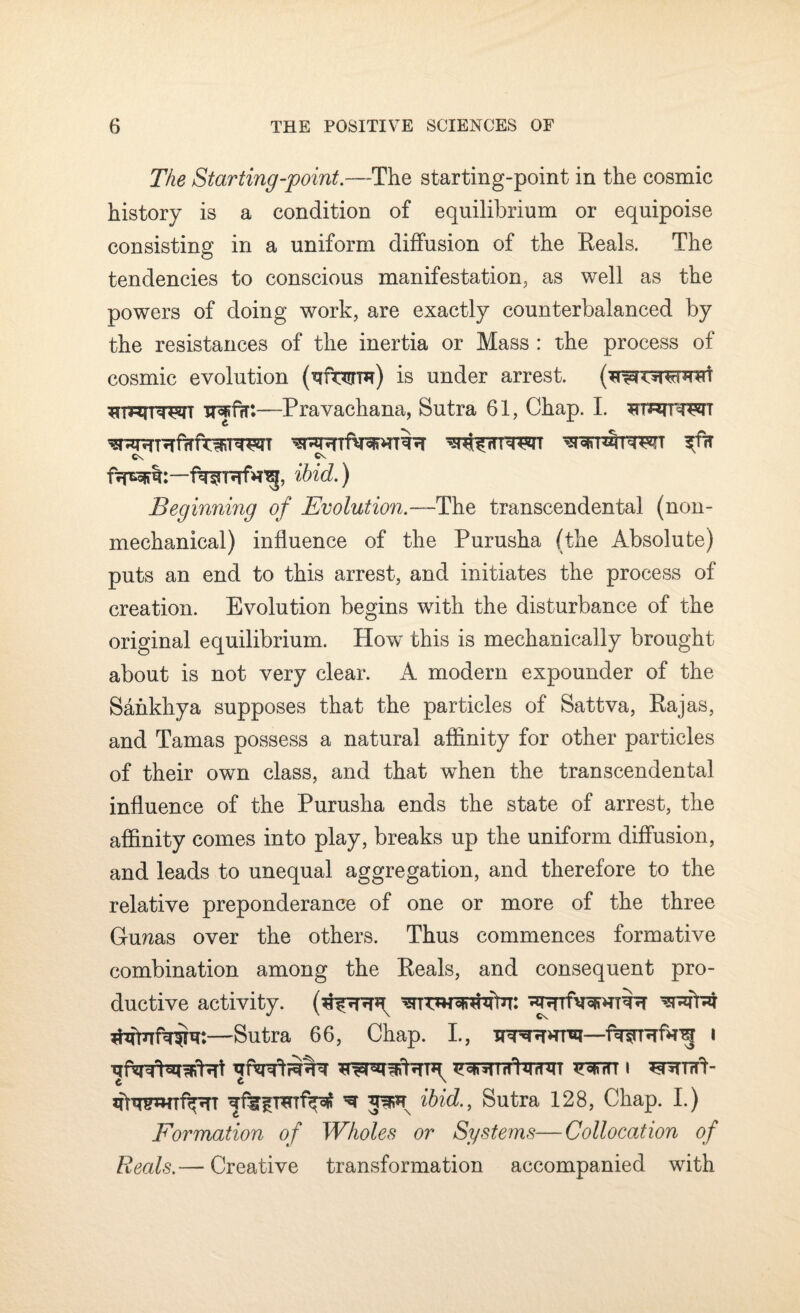 The Starting-point.—The starting-point in the cosmic history is a condition of equilibrium or equipoise consisting in a uniform diffusion of the Eeals. The tendencies to conscious manifestation, as well as the powers of doing work, are exactly counterbalanced by the resistances of the inertia or Mass : the process of cosmic evolution (rrir^rm) is under arrest. —Pravachana, Sutra 61, Chap. I. 3?mrrewr Cx Cv frpBSfm:—ibid.) Beginning of Evolution.— The transcendental (non- mechanical) influence of the Purusha (the Absolute) puts an end to this arrest, and initiates the process of creation. Evolution begins with the disturbance of the original equilibrium. How this is mechanically brought about is not very clear. A modern expounder of the Sankhya supposes that the particles of Sattva, Rajas, and Tanias possess a natural affinity for other particles of their own class, and that when the transcendental influence of the Purusha ends the state of arrest, the affinity comes into play, breaks up the uniform diffusion, and leads to unequal aggregation, and therefore to the relative preponderance of one or more of the three Gmzas over the others. Thus commences formative combination among the Reals, and consequent pro¬ ductive activity. wraj —Sutra 66, Chap. I., i toh i ^nurfb ^ ibid., Sutra 128, Chap. I.) Formation of Wholes or Systems—Collocation of Reals.— Creative transformation accompanied with