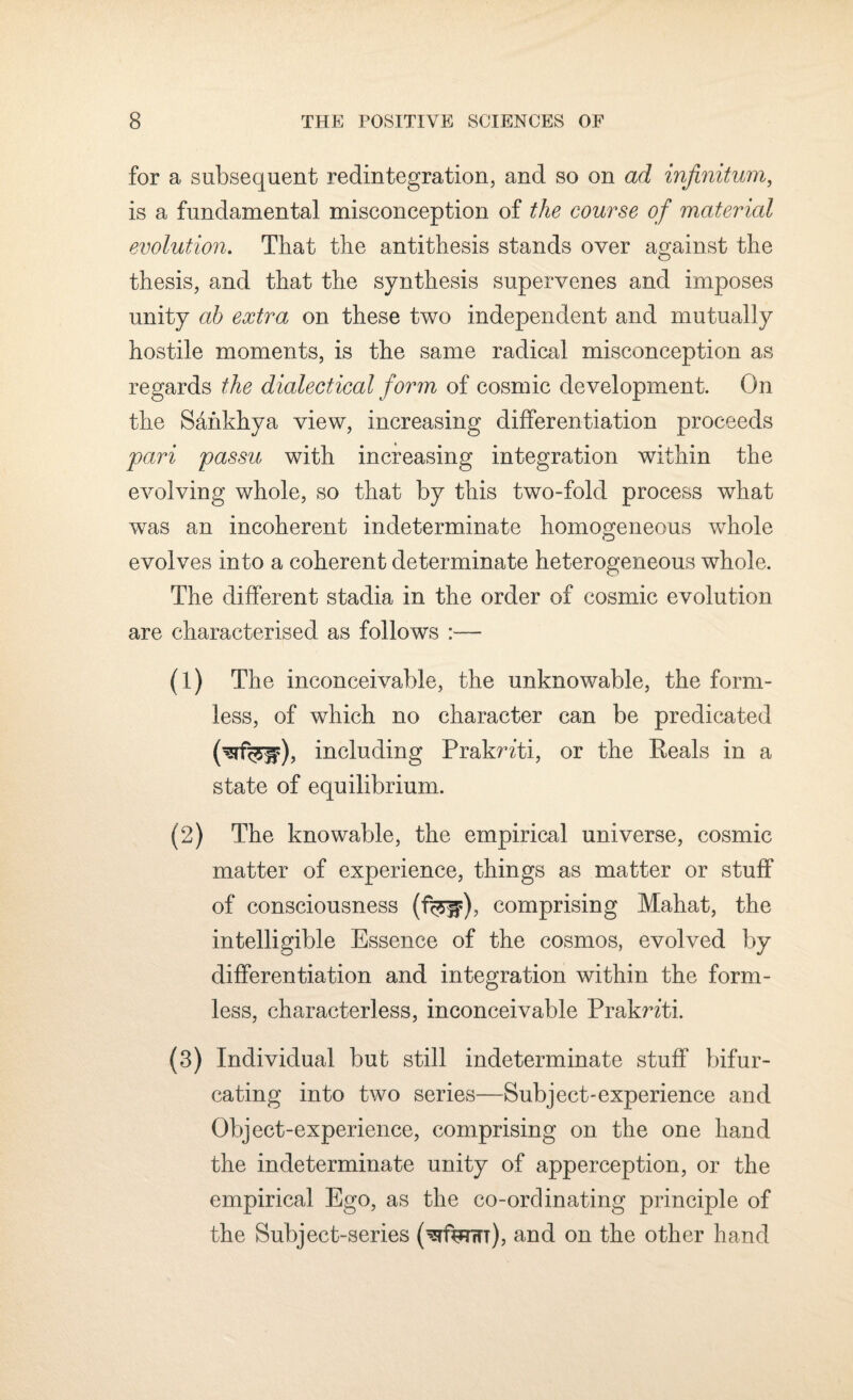 for a subsequent redintegration, and so on ad infinitum, is a fundamental misconception of the course of material evolution. That the antithesis stands over against the thesis, and that the synthesis supervenes and imposes unity ah extra on these two independent and mutually hostile moments, is the same radical misconception as regards the dialectical form of cosmic development. On the Sankhya view, increasing differentiation proceeds pari passu with increasing integration within the evolving whole, so that by this two-fold process what was an incoherent indeterminate homogeneous whole evolves into a coherent determinate heterogeneous whole. The different stadia in the order of cosmic evolution are characterised as follows :■— (1) The inconceivable, the unknowable, the form¬ less, of which no character can be predicated (^rf^r), including PrakWti, or the Reals in a state of equilibrium. (2) The knowable, the empirical universe, cosmic matter of experience, things as matter or stuff of consciousness (%w), comprising Mahat, the intelligible Essence of the cosmos, evolved by differentiation and integration within the form¬ less, characterless, inconceivable Praknti. (3) Individual but still indeterminate stuff bifur¬ cating into two series—Subject-experience and Object-experience, comprising on the one hand the indeterminate unity of apperception, or the empirical Ego, as the co-ordinating principle of the Subject-series and on the other hand