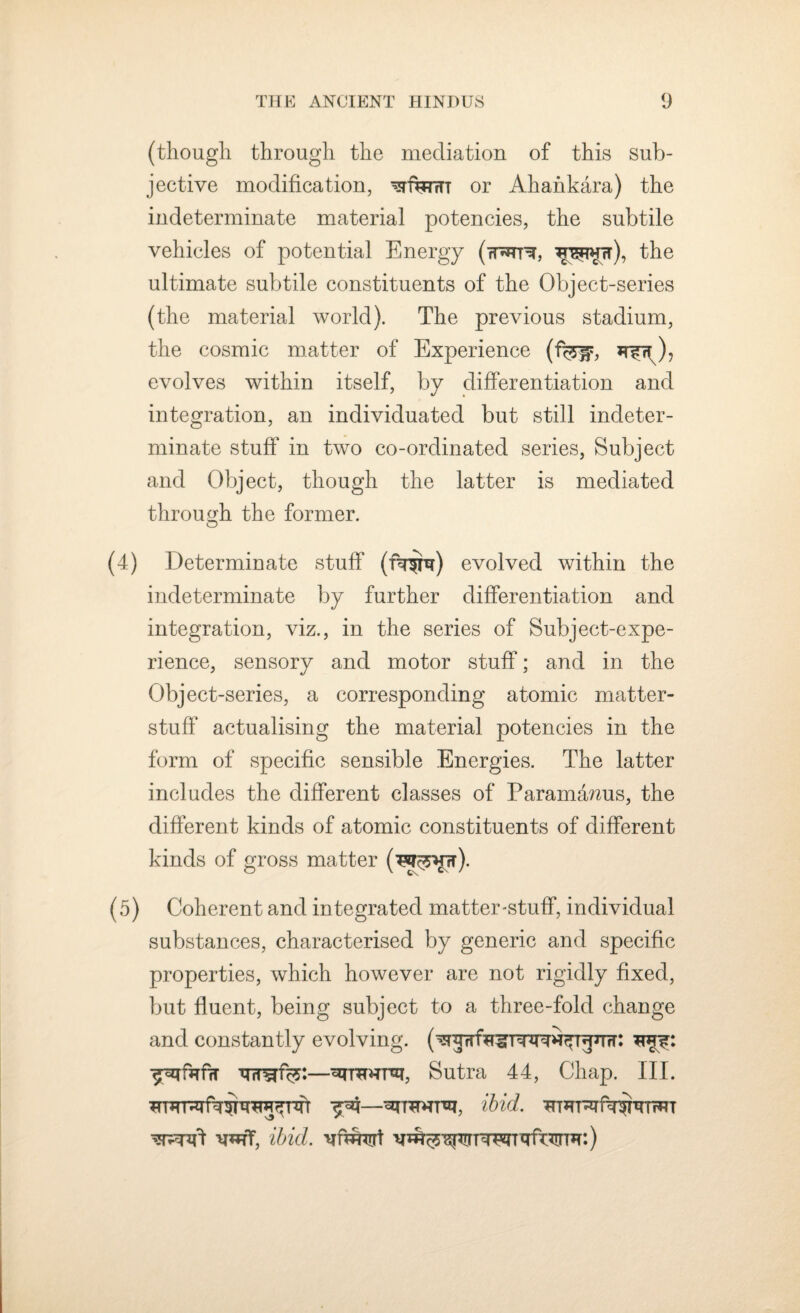 (though through the mediation of this sub¬ jective modification, ^ftfnrr or Ahahkara) the indeterminate material potencies, the subtile vehicles of potential Energy (rD*rr% the ultimate subtile constituents of the Object-series (the material world). The previous stadium, the cosmic matter of Experience (%is evolves within itself, by differentiation and integration, an individuated but still indeter¬ minate stuff' in two co-ordinated series, Subject and Object, though the latter is mediated through the former. O (4) Determinate stuff (fu^m) evolved within the indeterminate by further differentiation and integration, viz., in the series of Subject-expe¬ rience, sensory and motor stuff; and in the Object-series, a corresponding atomic matter- stuff actualising the material potencies in the form of specific sensible Energies. The latter includes the different classes of Paramamis, the different kinds of atomic constituents of different kinds of gross matter (5) Coherent and integrated matter-stuff, individual substances, characterised by generic and specific properties, which however are not rigidly fixed, but fluent, being subject to a three-fold change and constantly evolving. —^rremrsi, Sutra 44, Chap. III. ibid. v*tT, ibid.
