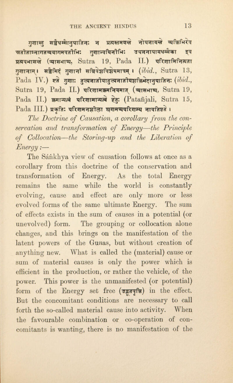 h wtffTS^T 1 TTrT^TUU^TTfrV. wr^jfWlfH: TqiTHTVT^UHWT ?T \> x TIFTTHHUff (^mDTT% Sutra 19, Pada II.) TffwfaftWT niTRun mrr-Rt i (ibid., Sutra 13, Pada IV.) ^ nw: h^*fih!qin^miTrhr^rf^i^TfqTfiR: (ifeic?-, Sutra 19, Pada II.) q Puli m aw faww (qromro, Sutra 19, Pada II.) wit*irt ^fwDTRTi^ ij: (Patanjali, Sutra 15, Pada III.) irjf?r: TTfapR^rfeT ^*!]R*qqft*Liwi ^rurfwsff i The Doctrine of Causation, a corollary from the con¬ servation and transformation of Energy—the Principle of Collocation—the Storing-up and the Liberation of Energy:— The Sahkhya view of causation follows at once as a corollary from this doctrine of the conservation and transformation of Energy. As the total Energy remains the same while the world is constantly evolving, cause and effect are only more or less evolved forms of the same ultimate Energy. The sum of effects exists in the sum of causes in a potential (or unevolved) form. The grouping or collocation alone changes, and this brings on the manifestation of the latent powers of the Gurais, but without creation of anything new. What is called the (material) cause or sum of material causes is only the power which is efficient in the production, or rather the vehicle, of the power. This power is the unmanifested (or potential) form of the Energy set free (^gnyfe) in the effect. But the concomitant conditions are necessary to call forth the so-called material cause into activity. When the favourable combination or co-operation of con¬ comitants is wanting, there is no manifestation of the