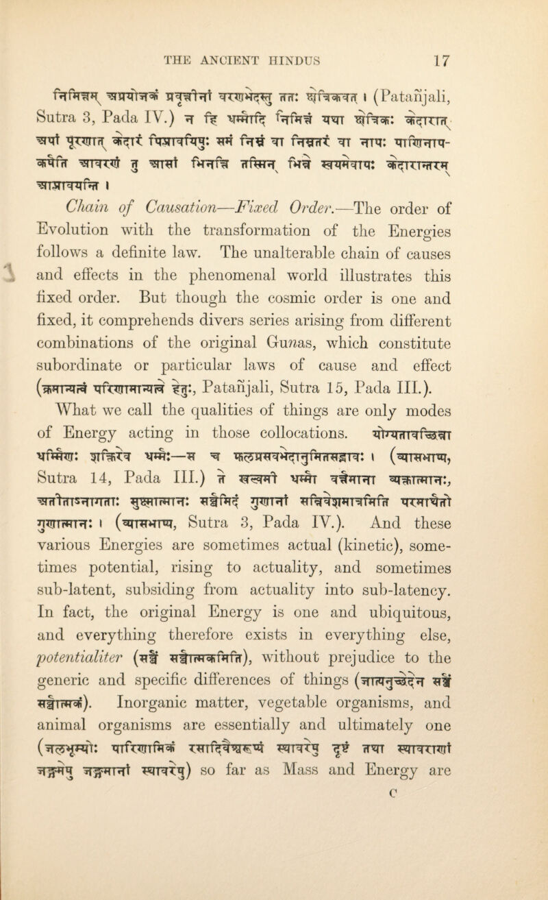 fjTfsr?m tut: ^fwTfr i (Patanjali, Sutra 3, Pada IV.) h f? wif^ ftrfat ^tttw ^rt w^Tt fwRftrj: fwirt ^tt turrr- ^TTTT^ 5 ^TTCtf fHHT% TTfHUT RWTTTt: «Fr*TTRTC?r msrurefifT i Chain of Causation—Fixed Order.—The order of Evolution with the transformation of the Energies O follows a definite law. The unalterable chain of causes and effects in the phenomenal world illustrates this fixed order. But though the cosmic order is one and fixed, it comprehends divers series arising from different combinations of the original Guzzas, which constitute subordinate or particular laws of cause and effect (sFTRirl xjfniTHTT^n$ iiu, Patanjali, Sutra 15, Pada IIP). What we call the qualities of things are only modes of Energy acting in those collocations. fiTnurTTrawr ntott: stustt w:—* ^ i (rtwur, Sutra 14, Pada III.) ^ wt r^wr:, wfinSHTHfU: ^TTRR: g^Rt TTRRrfi httitwth: i (rrhtr, Sutra 3, Pada IV.). And these various Energies are sometimes actual (kinetic), some¬ times potential, rising to actuality, and sometimes sub-latent, subsiding from actuality into sub-latency. In fact, the original Energy is one and ubiquitous, and everything therefore exists in everything else, potentialiter (tr ^trwofifafrr), without prejudice to the generic and specific differences of things ^|f ^firRo^). Inorganic matter, vegetable organisms, and animal organisms are essentially and ultimately one ^ wrtj) so far as Mass and Energy are c