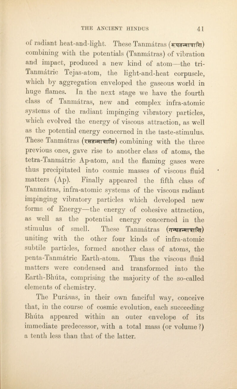 oi radiant heat-and-ligkt. These Tanmatras (ftrr) combining with the potentials (Tanmatras) of vibration and impact, produced a new kind of atom—the tri- Tanmatric Tejas-atom, the light-and-heat corpuscle, which by aggregation enveloped the gaseous world in huge flames. In the next stage we have the fourth class of Tanmatras, new and complex infra-atomie systems of the radiant impinging vibratory particles, which evolved the energy of viscous attraction, as well as the potential energy concerned in the taste-stimulus. These Tanmatras combining with the three previous ones, gave rise to another class of atoms, the tetra-Tanmatric Ap-atom, and the flaming gases were thus precipitated into cosmic masses of viscous fluid matters (Ap). Finally appeared the fifth class of T anmatras, infra-atomic systems of the viscous radiant impinging vibratory particles which developed new forms of Energy—the energy of cohesive attraction, as well as the potential energy concerned in the stimulus of smell. These Tanmatras uniting with the other four kinds of infra-atomic subtile particles, formed another class of atoms, the penta-Tanmatric Earth-atom. Thus the viscous fluid matters were condensed and transformed into the Earth-Bhuta, comprising the majority of the so-called elements of chemistry. The Pura?2as, in their own fanciful way, conceive that, in the course of cosmic evolution, each succeeding Bhuta appeared within an outer envelope of its immediate predecessor, with a total mass (or volume ?) a tenth less than that of the latter.