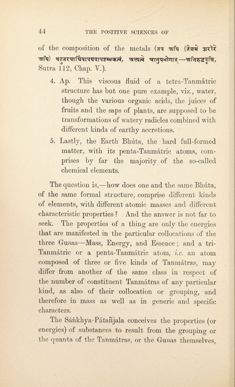 of the composition of the metals (mr (wtR v> \ ( Sutra 112, Chap. V.). 4. Ap. This viscous fluid of a tetra-Tanmatric structure has but one pure example, viz., water, though the various organic acids, the juices of fruits and the saps of plants, are supposed to be transformations of watery radicles combined with different kinds of earthy accretions. 5. Lastly, the Earth Bhiita, the hard full-formed matter, with its penta-Tanmatric atoms, com¬ prises by far the majority of the so-called chemical elements. The question is,—how does one and the same Bhiita, of the same formal structure, comprise different kinds of elements, with different atomic masses and different characteristic properties ? And the answer is not far to seek. The properties of a thing are only the energies that are manifested in the particular collocations of the three Gunas—Mass, Energy, and Essence ; and a tri- Tanmatrie or a penta-Tanmatric atom, i.e. an atom composed of three or five kinds of Tanmatras, may differ from another of the same class in respect of the number of constituent Tanmatras of any particular kind, as also of their collocation or grouping, and therefore in mass as well as in generic and specific characters. The Sankhya-Patanjala conceives the properties (or energies) of substances to result from the grouping or the quanta of the Tanmatras, or the Gunas themselves,