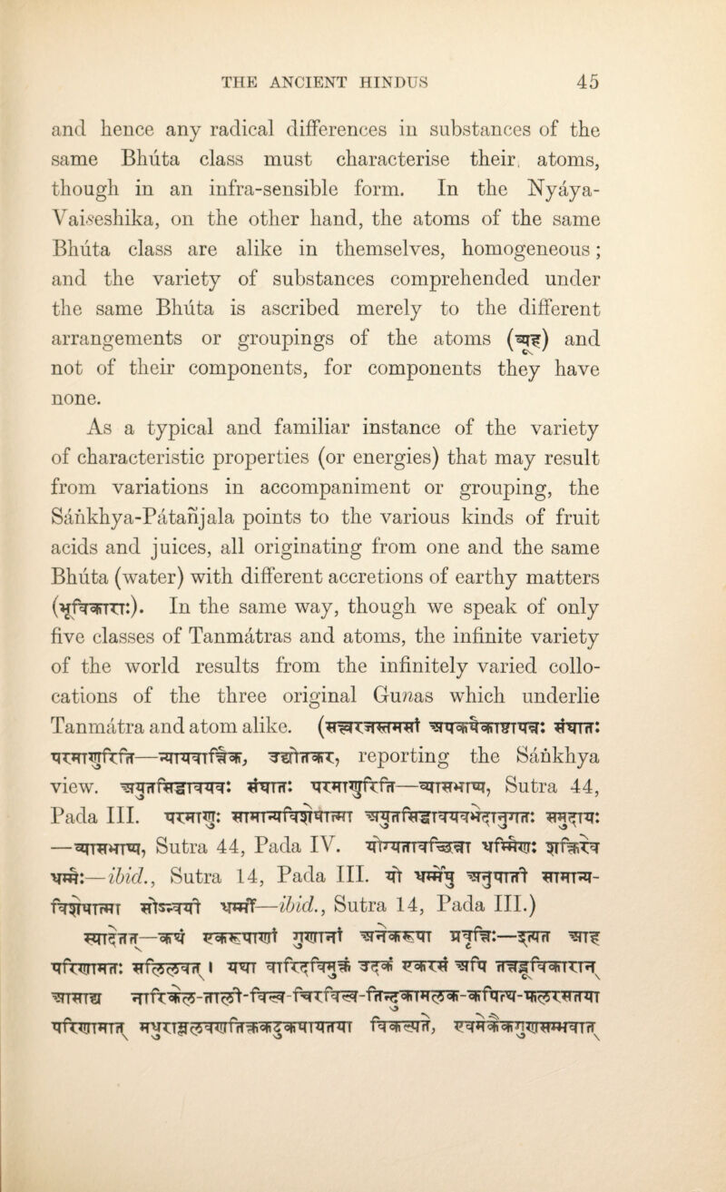 and hence any radical differences in substances of the same Bhuta class must characterise their, atoms, though in an infra-sensible form. In the Nyaya- Vaiseshika, on the other hand, the atoms of the same Bhuta class are alike in themselves, homogeneous; and the variety of substances comprehended under the same Bhuta is ascribed merely to the different arrangements or groupings of the atoms and not of their components, for components they have none. As a typical and familiar instance of the variety of characteristic properties (or energies) that may result from variations in accompaniment or grouping, the Sankhya-Patanjala points to the various kinds of fruit acids and juices, all originating from one and the same Bhuta (water) with different accretions of earthy matters (^f^rm:). In the same way, though we speak of only five classes of Tanmatras and atoms, the infinite variety of the world results from the infinitely varied collo¬ cations of the three original Grunas which underlie Tanmatra and atom alike. (^iw^'Ht tfw: TTCHT^fuffT—-aTTwrffrar, wtrn&T, reporting the Sankhya view, hntit: —cinwrvp Sutra 44, Pada III. •qr*TT*!T: —Sutra 44, Pada IV. urf^rr xm:—ibicL, Sutra 14, Pada III. wg wgmrft wmrxi- wff—ibid., Sutra 14, Pada III.) TJUSrTfU-VFH WRT —^TcT ■qmrn^ur: i rr^fwrTTH 7ft ft ^ 05u^rfV^ - ffr^r^TDi <$' - ^urr^r - er c? th rf m ^frurimiT wn \ ‘O O \