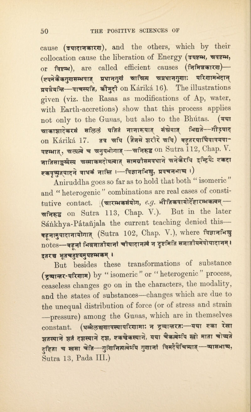 cause (w^Rrrro), and the others, which by their collocation cause the liberation of Energy (^rww, wnw, or fw), are called efficient causes — —^rr^P^ffT, wfcuft on Karika 16). The illustrations given (viz. the Rasas as modifications of Ap, water, with Earth-accretions) show that this process applies not only to the Gcunas, but also to the Bhutas. (w Vfrrfi ^HTTW1Tx fW— on Karika 17. rR (wwh ^ wp*?rtw —on butra 112, Chap. V. w^xU *?nf^r i—f%$rRf*ng, Trainsthri 0 Aniruddha goes so far as to hold that both “ isomeric ’ and “ heterogenic ” combinations are real cases of consti¬ tutive contact. e.g. — on Sutra 113, Chap. V.). But in the later Sankhya-Patanjala the current teaching denied this— ^ngtn^TT^m^ (Sutra 102, Chap. V.), where flnjnrfW^ notes—^?*rt fvnprnftaRt i But besides these transformations of substance (^TnU-TOffl) by “ isomeric ” or “ heterogenic ” process, ceaseless changes go on in the characters, the modality, and the states of substances—changes which are due to the unequal distribution of force (or of stress and strain —pressure) among the Gunas, which are in themselves constant. (v^^wTRTTfcvrTHT: ^ trtt tot SHI *RT ^Nrasfq T# HTTTT ^ TRRT ^fiT—TOTffi fWRfsRITrT—^TTTHTEp Sutra 13, Pada III.)