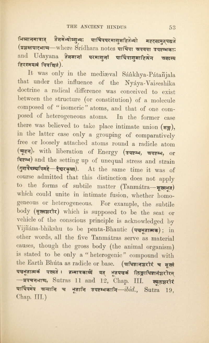 T>XZTTH*TT^T1T XTTf^TTTJTT?T?lTVw «ft (u^T^nrr^rrsj—where Srfdhara notes thI^Nt ^ht^-h Ttnwojn: and Udayana ttwrI f^TXrjrcr^ f^%r). It was only in the mediaeval Sankhya-Patanjala that under the influence of the Nyaya-Vaiseshika doctiine a radical difference was conceived to exist between the structure (or constitution) of a molecule composed of “ isomeric;J atoms, and that of one com¬ posed of heterogeneous atoms. In the former case there was believed to take place intimate union in the latter case only a grouping of comparatively free or loosely attached atoms round a radicle atom (^r|), with liberation of Energy (^w^h, or fas**i) and the setting up of unequal stress and strain At the same time it was of course admitted that this distinction does not apply to the forms of subtile matter (Tanmatra— which could unite in intimate fusion, whether homo¬ geneous or heterogeneous. For example, the subtile body (*^rrhc) which is supposed to be the seat or vehicle of the conscious principle is acknowledged by Yijnana-bhikshu to be penta-Bhautic (wRTUr*u*); in other words, all the five Tanmatras serve as material causes, though the gross body (the animal organism) is stated to be only a “ heterogenic ” compound with the Earth Bhuta as radicle or base. (^rfwTH^TTlt ^ ^R^rrfTTos i ^nr fc^Tfwur^TlT*! —Sutras 11 and 12, Chap. III. ^ Cs. nmnm ^ ^nftr —ibid., Sutra 19, Chap. ITT.)