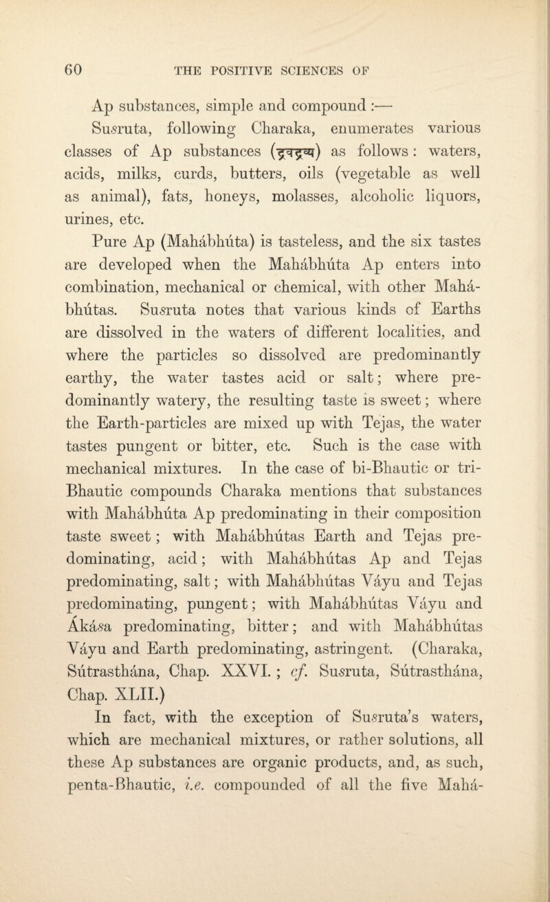 Ap substances, simple and compound :—- Susruta, following Charaka, enumerates various classes of Ap substances (^T^) as follows: waters, acids, milks, curds, butters, oils (vegetable as well as animal), fats, honeys, molasses, alcoholic liquors, urines, etc. Pure Ap (Mahabhuta) is tasteless, and the six tastes are developed when the Mahabhuta Ap enters into combination, mechanical or chemical, with other Maha- bhiitas. Susruta notes that various kinds of Earths are dissolved in the waters of different localities, and where the particles so dissolved are predominantly earthy, the water tastes acid or salt; where pre¬ dominantly watery, the resulting taste is sweet; where the Earth-particles are mixed up with Tejas, the water tastes pungent or bitter, etc. Such is the case with mechanical mixtures. In the case of bi-Bhautic or tri- Bhautic compounds Charaka mentions that substances with Mahabhuta Ap predominating in their composition taste sweet; with Mahabhutas Earth and Tejas pre¬ dominating, acid; with Mahabhutas Ap and Tejas predominating, salt; with Mahabhutas Vayu and Tejas predominating, pungent ; with Mahabhutas Vayu and Akasa predominating, bitter; and with Mahabhutas Vayu and Earth predominating, astringent. (Charaka, Sutrasthana, Chap. XXVI. ; cf. Susruta, Sutrasthana, Chap. XLII.) In fact, with the exception of Su-sruta’s waters, which are mechanical mixtures, or rather solutions, all these Ap substances are organic products, and, as such, penta-Bhautic, i.e. compounded of all the five Maha-