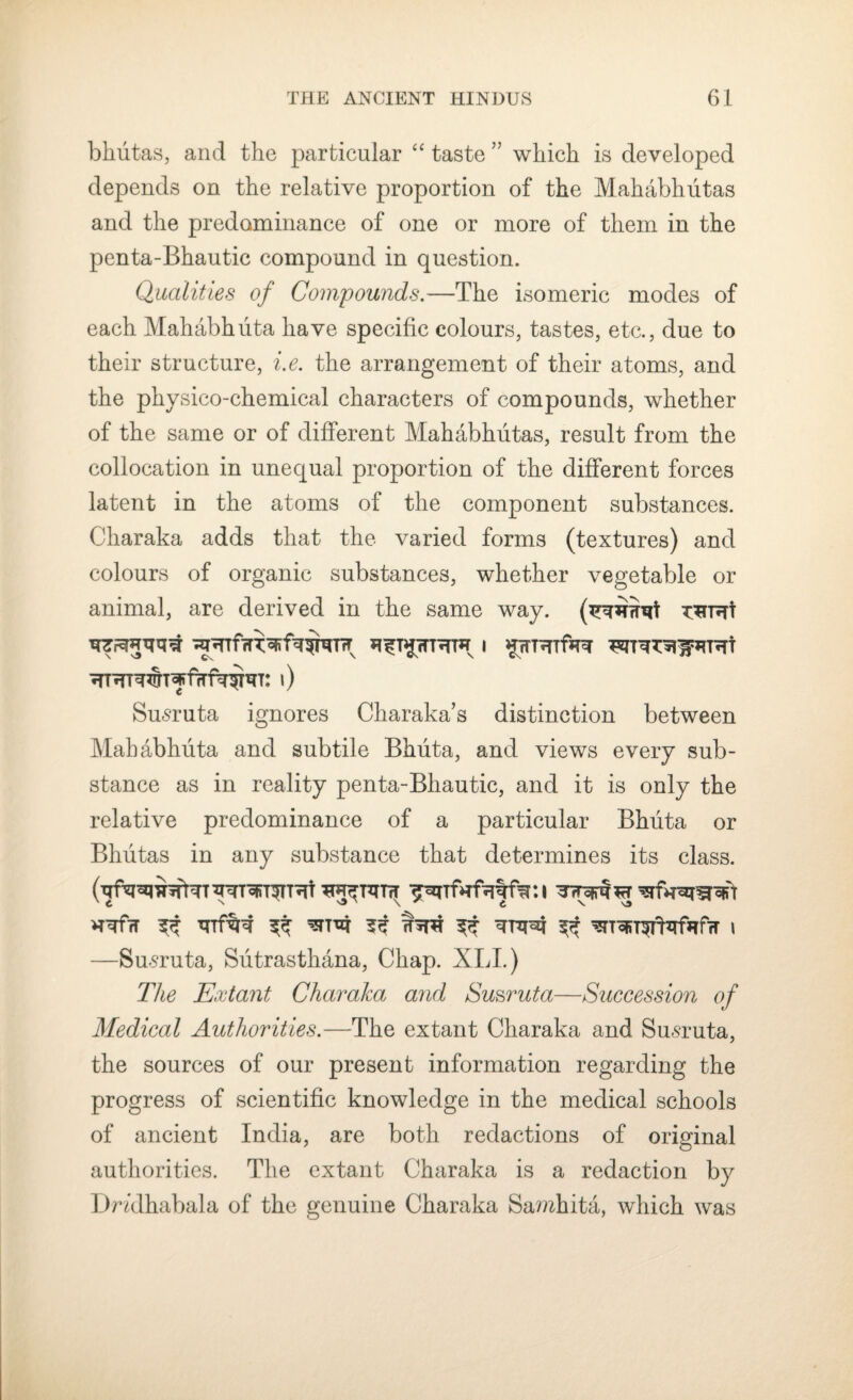 bhutas, and the particular “ taste ” which is developed depends on the relative proportion of the Mahabhutas and the predominance of one or more of them in the penta-Bhautic compound in question. Qualities of Compounds.—The isomeric modes of each Mahabhuta have specific colours, tastes, etc., due to their structure, i.e. the arrangement of their atoms, and the physico-chemical characters of compounds, whether of the same or of different Mahabhutas, result from the collocation in unequal proportion of the different forces latent in the atoms of the component substances. Charaka adds that the varied forms (textures) and colours of organic substances, whether vegetable or animal, are derived in the same way. T^rnrt T$7TRT* I C Susruta ignores Cliaraka’s distinction between Mahabhuta and subtile Bhuta, and views every sub¬ stance as in reality penta-Bhautic, and it is only the relative predominance of a particular Bhuta or Bhutas in any substance that determines its class. h¥7T ^ ^ ^ ^ qrqcq ^ ^ToRT^tzrfafrT l —Susruta, Siitrasthana, Chap. XLI.) The Extant Charaka and Su&ruta—Succession of Medical Authorities.—The extant Charaka and Susruta, the sources of our present information regarding the progress of scientific knowledge in the medical schools of ancient India, are both redactions of original authorities. The extant Charaka is a redaction by Dndhabala of the genuine Charaka Samhita, which was
