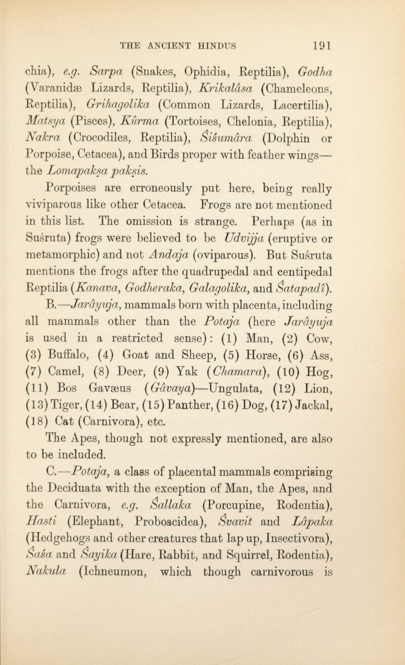 chia), e.g. Sarpa (Snakes, Ophidia, Reptilia), Godha (Varanidae Lizards, Reptilia), Krikalasa (Chameleons, Reptilia), Grihagolika (Common Lizards, Lacertilia), Matsya (Pisces), Kurma (Tortoises, Chelonia, Reptilia), Nakra (Crocodiles, Reptilia), Qisamdra (Dolphin or Porpoise, Cetacea), and Birds proper with feather wings— the Lomapaksa paksis. Porpoises are erroneously put here, being really viviparous like other Cetacea. Frogs are not mentioned in this list. The omission is strange. Perhaps (as in Susruta) frogs were believed to be Udvijja (eruptive or metamorphic) and not Andaja (oviparous). But Susruta mentions the frogs after the quadrupedal and centipedal Reptilia (Kanctva, Godheraka, Galagolika, and Qatapadi). B. —JarcLyuja, mammals born with placenta, including all mammals other than the Potaja (here Jarayuja is used in a restricted sense): (1) Man, (2) Cow, (3) Buffalo, (4) Goat and Sheep, (5) Horse, (6) Ass, (7) Camel, (8) Deer, (9) Yak (Chamara), (10) Hog, (ii) Bos Gavseus (Gdvaya)—Ungulata, (12) Lion, (13) Tiger, (14) Bear, (15) Panther, (16) Dog, (17) Jackal, (18) Cat (Carnivora), etc. The Apes, though not expressly mentioned, are also to be included. C. —Potaja, a class of placental mammals comprising the Deciduata with the exception of Man, the Apes, and the Carnivora, e.g. &allaka (Porcupine, Rodentia), Hasti (Elephant, Proboscidea), Svavit and Ldpaka.: (Hedgehogs and other creatures that lap up, Insectivora), Sasa and Sayika (Hare, Rabbit, and Squirrel, Rodentia), Nakula (Ichneumon, which though carnivorous is