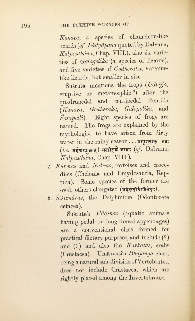 Kanava, a species of chameleon-like lizards (cf. Ladydyana quoted by Dalvana, Kalpasthanci, Chap. VIII.), also six varie¬ ties of Galagolika (a species of lizards), and five varieties of Godheraka, V aranus- like lizards, but smaller in size. Susruta mentions the frogs (Udvijja, eruptive or metamorphic'?) after the quadrupedal and centipedal Beptilia (Kanava, Godheraka, Galagolika, and gatapadi). Eight species of frogs are named. The frogs are explained by the mythologist to have arisen from dirty water in the rainy season. . «wit: (i.e. won: (cf. Dalvana, Kalpasthdna, Chap. VIII.). 2. Kurmas and Nakras, tortoises and croco¬ diles (Chelonia and Emydosauria, Bep¬ tilia). Some species of the former are oval, others elongated (^StHW^t:)- 3. Sisumaras, the Delphinidae (Odontocete cetacea). Susruta’s Pddinas (aquatic animals having pedal or long dorsal appendages) are a conventional class formed for practical dietary purposes, and include (2) and (3) and also the Karkatas, crabs (Crustacea). Umasvati s Bhujanga class, being a natural sub-division of Vertebrates, does not include Crustacea, which are rightly placed among the Invertebrates.