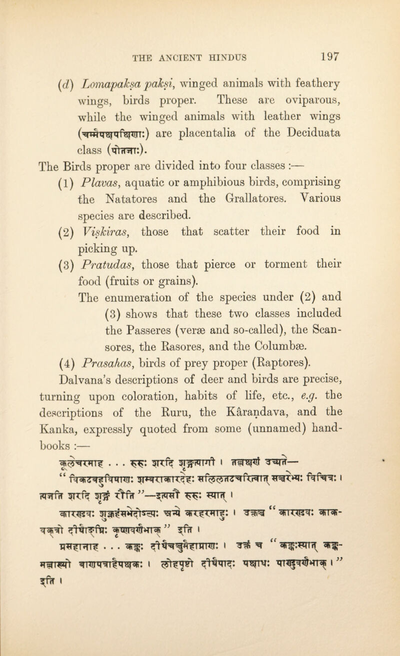 (d) LomapaJcsa paksi, winged animals with feathery wings, birds proper. These are oviparous, while the winged animals with leather wings are placentalia of the Deciduata class (tu^tt:). The Birds proper are divided into four classes :— (1) Plavas, aquatic or amphibious birds, comprising the Natatores and the G-rallatores. Various species are described. (2) Viskiras, those that scatter their food in picking up. (3) Pratudas, those that pierce or torment their food (fruits or grains). The enumeration of the species under (2) and (3) shows that these two classes included the Passeres (verse and so-called), the Scan- sores, the Rasores, and the Columbse. (4) Prasahas, birds of prey proper (Raptores). Dalvana’s descriptions of deer and birds are precise, turning upon coloration, habits of life, etc., e.g. the descriptions of the Ruru, the Karandava, and the Kanka, expressly quoted from some (unnamed) hand¬ books :— srcfk sriroufl i ^rw— “ W3KWI I futht srdk st# ttfir i i ^ ^ i ^tv: i ” ^fcT l