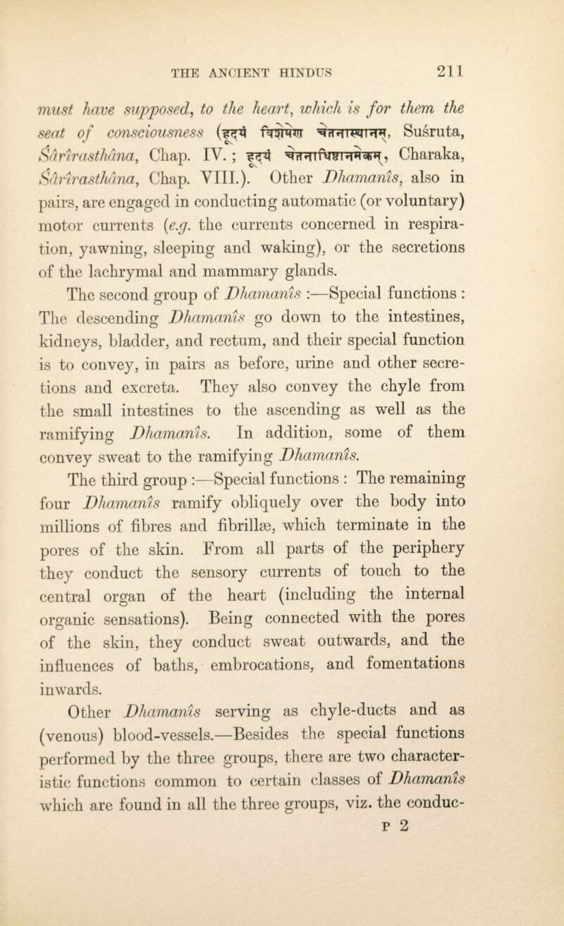 must have supposed, to the heart, which is for them the seat of consciousness Susruta, J x cO n &&rirasthana, Chap. IV. ; Charaka, Sdrirasthdna, Chap. VIII.). Other Dhamanis, also in pairs, are engaged in conducting automatic (or voluntary) motor currents (<e.g. the currents concerned in respira¬ tion, yawning, sleeping and waking), or the secretions of the lachrymal and mammary glands. The second group of Dhamanis :—Special functions : The descending Dhamanis go down to the intestines, kidneys, bladder, and rectum, and their special function is to convey, in pairs as before, urine and other secre¬ tions and excreta. They also convey the chyle from the small intestines to the ascending as well as the ramifying Dhamanis. In addition, some of them convey sweat to the ramifying Dhamanis. The third group :—Special functions : The remaining four Dhamanis ramify obliquely over the body into millions of fibres and fibrillse. which terminate in the pores of the skin. From all parts of the periphery they conduct the sensory currents of touch to the central organ of the heart (including the internal organic sensations). Being connected with the pores of the skin, they conduct sweat outwards, and the influences of baths, embrocations, and fomentations inwards. Other Dhamanis serving as chyle-ducts and as (venous) blood-vessels.—Besides the special functions performed by the three groups, there are two character¬ istic functions common to certain classes of Dhamanis which are found in all the three groups, viz. the conduc- p 2