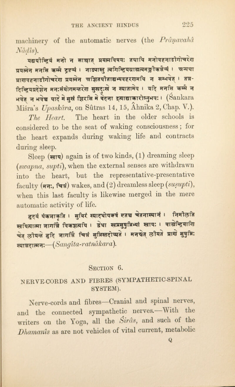 machinery of the automatic nerves (the P7 . Nddis). h inrFriwr. rrsuftt TUtNHT 1 r^fh k ^ u i XrfTn'T^HT^tnT^'T^T XmrHH ^T^TITTtffT?!*^ ^ HUHfij H THHT'rT I 7T^- fRt^Vre^R^T *T WrTRT I *Rf*T H h$tt IT * ftf ftFTTf^r * i^TT ^n^TTWTUts^^: I (Sankara Misra’s Upaskdra, on Sutras 14, 15, Ahnika 2, Chap. V.). The Heart. The heart in the older schools is considered to be the seat of waking consciousness ; for the heart expands during waking life and contracts during sleep. Sleep (^Ttj) again is of two kinds, (l) dreaming sleep (swapna, supti), when the external senses are withdrawn into the heart, but the representative-presentative faculty (htt:, f^w) wakes, and (2) dreamless sleep (susupti), when this last faculty is likewise merged in the mere automatic activity of life. ^4 V^TTofifrT I Hurt Frra WHTWt^T I c ^ftwTrRT srmft ^mr. < ^nr *Huf§ i *r«T'sifT cyfaff hhii Tm^Trfnr:—(Sangita-ratndkara). Section 6. NERVE-CORDS AND FIBRES (SYMPATHETIC-SPINAL SYSTEM). Nerve-cords and fibres—Cranial and spinal nerves, and the connected sympathetic nerves.—With the writers on the Yoga, all the >Siras, and such of the Dhamams as are not vehicles of vital current, metabolic Q