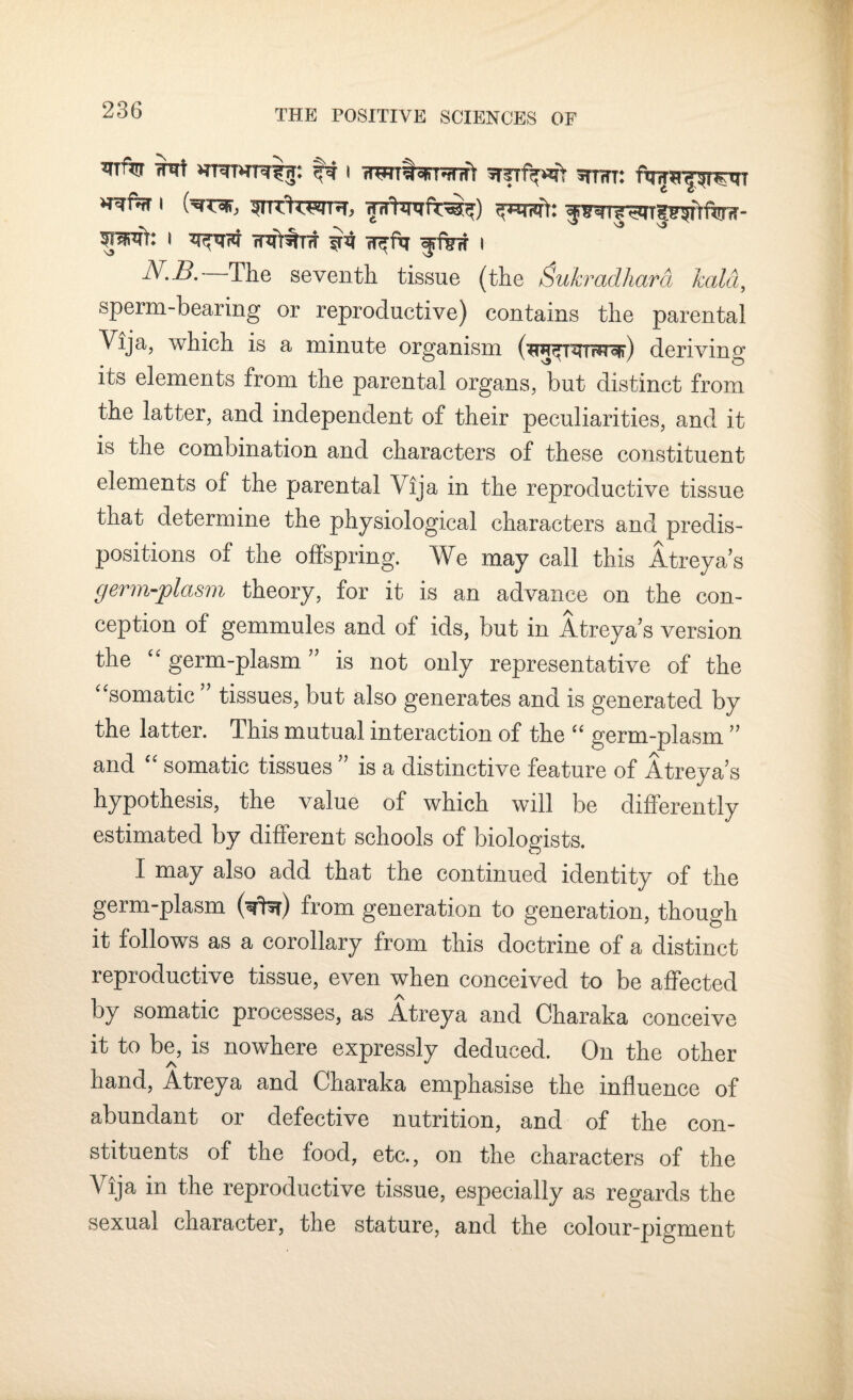 ^T% wwf wTHTTfw; f# I srsTfifwfir sttwt: i On^jr, '3TTTf'OTTH, frrhnrft^) ^mr^niggiMm- I rnfT^TTT i?4 w^ftr I N.B.— The seventh tissue (the Sukradhara laid, sperm-bearing or reproductive) contains the parental Vija, which is a minute organism (^^T^rrww) deriving its elements from the parental organs, but distinct from the latter, and independent of their peculiarities, and. it is the combination and characters of these constituent elements of the parental Vija in the reproductive tissue that determine the physiological characters and predis¬ positions of the offspring. We may call this Atreyas germ-plasm theory, for it is an advance on the con¬ ception of gemmules and of ids, but in Atreya’s version the “ germ-plasm ” is not only representative of the “somatic tissues, but also generates and is generated by the latter. This mutual interaction of the “ germ-plasm ” and “ somatic tissues ” is a distinctive feature of Atreya’s hypothesis, the value of which will be differently estimated by different schools of biologists. I may also add that the continued identity of the germ-plasm (^fhr) from generation to generation, though it follows as a corollary from this doctrine of a distinct reproductive tissue, even when conceived to be affected by somatic processes, as Atreya and Charaka conceive it to be, is nowhere expressly deduced. On the other hand, Atreya and Charaka emphasise the influence of abundant or defective nutrition, and of the con¬ stituents of the food, etc., on the characters of the V ija in the reproductive tissue, especially as regards the sexual character, the stature, and the colour-pigment