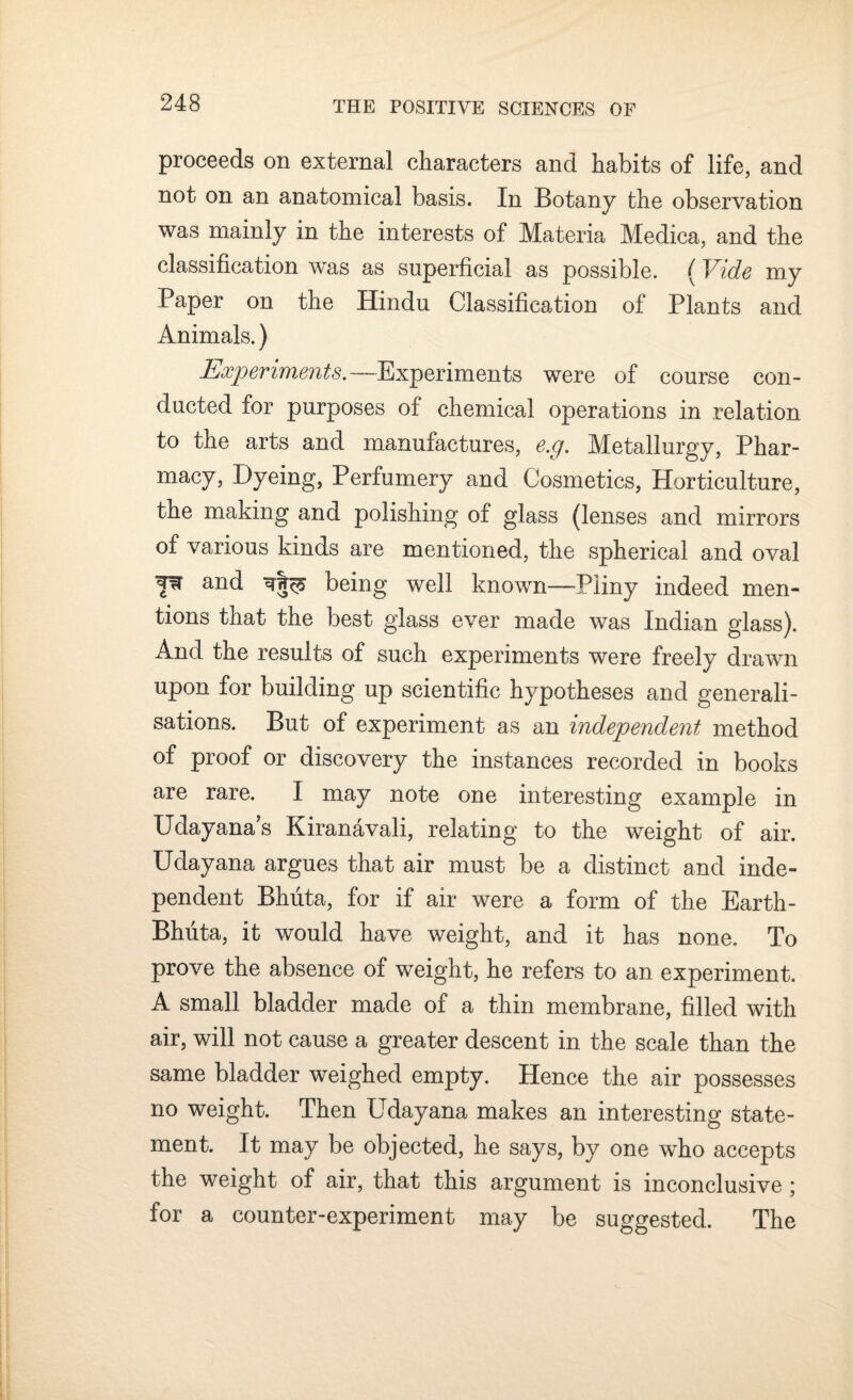 proceeds on external characters and habits of life, and not on an anatomical basis. In Botany the observation was mainly in the interests of Materia Medica, and the classification was as superficial as possible. (Vide my Paper on the Hindu Classification of Plants and Animals.) Experiments.— Experiments were of course con¬ ducted for purposes of chemical operations in relation to the arts and manufactures, e.g. Metallurgy, Phar¬ macy, Dyeing, Perfumery and Cosmetics, Horticulture, the making and polishing of glass (lenses and mirrors of various kinds are mentioned, the spherical and oval 'p and ^ being well known—Pliny indeed men¬ tions that the best glass ever made was Indian glass). And the results of such experiments were freely drawn upon for building up scientific hypotheses and generali¬ sations. But of experiment as an independent method of proof or discovery the instances recorded in books are rare. I may note one interesting example in Udayana’s Kiranavali, relating to the weight of air. Udayana argues that air must be a distinct and inde¬ pendent Bhuta, for if air were a form of the Earth- Bhuta, it would have weight, and it has none. To prove the absence of weight, he refers to an experiment. A small bladder made of a thin membrane, filled with air, will not cause a greater descent in the scale than the same bladder weighed empty. Hence the air possesses no weight. Then Udayana makes an interesting state¬ ment. It may be objected, he says, by one who accepts the weight of air, that this argument is inconclusive; for a counter-experiment may be suggested. The