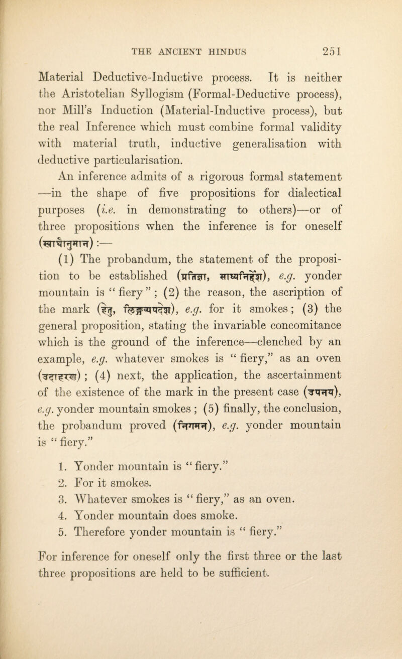 Material Deductive-Inductive process. It is neither the Aristotelian Syllogism (Formal-Deductive process), nor Mill’s Induction (Material-Inductive process), but the real Inference which must combine formal validity with material truth, inductive generalisation with deductive particularisation. An inference admits of a rigorous formal statement —in the shape of five propositions for dialectical purposes (i.e. in demonstrating to others)—or of three propositions when the inference is for oneself (^rreupTR) :— (l) The probandum, the statement of the proposi¬ tion to be established (uf?r$rT, ^rn^f^^r), e.g. yonder mountain is “fiery”; (2) the reason, the ascription of the mark (ij, e.g. for it smokes; (3) the general proposition, stating the invariable concomitance which is the ground of the inference—clenched by an example, e.g. whatever smokes is “ fiery,” as an oven (^T^r) ; (4) next, the application, the ascertainment of the existence of the mark in the present case (^^th), e.g. yonder mountain smokes ; (5) finally, the conclusion, the probandum proved (ftrm), e.g. yonder mountain is “ fiery.” 1. Yonder mountain is “fiery.” 2. For it smokes. 3. Whatever smokes is “ fiery,” as an oven. 4. Yonder mountain does smoke. 5. Therefore yonder mountain is “ fiery.” For inference for oneself only the first three or the last three propositions are held to be sufficient.