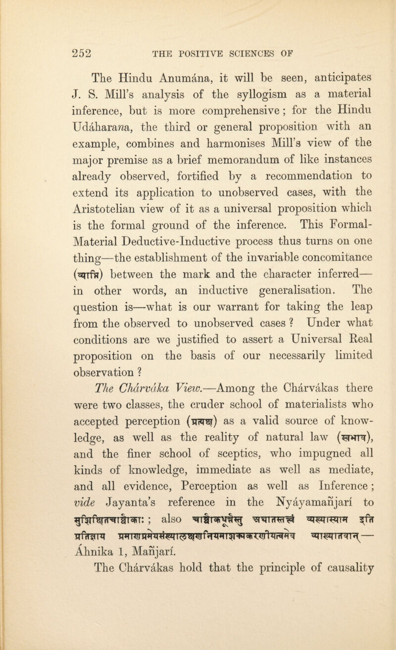 The Hindu Anumana, it will be seen, anticipates J. S. Mill's analysis of the syllogism as a material inference, but is more comprehensive; for the Hindu Udaharawa, the third or general proposition with an example, combines and harmonises Mill’s view of the major premise as a brief memorandum of like instances already observed, fortified by a recommendation to extend its application to unobserved cases, with the Aristotelian view of it as a universal proposition which is the formal ground of the inference. This Formal- Material Deductive-Inductive process thus turns on one thing—the establishment of the invariable concomitance (unffc) between the mark and the character inferred— in other words, an inductive generalisation. The question is—what is our warrant for taking the leap from the observed to unobserved cases ? Under what conditions are we justified to assert a Universal Real proposition on the basis of our necessarily limited observation ? The Charvaka Vieiv.—Among the Charvakas there were two classes, the cruder school of materialists who accepted perception (thto) as a valid source of know¬ ledge, as well as the reality of natural law (to), and the finer school of sceptics, who impugned all kinds of knowledge, immediate as well as mediate, and all evidence, Perception as well as Inference; vide Jayanta’s reference in the Nyayamanjan to ; also ^ Ahnika 1, Manjarl. The Charvakas hold that the principle of causality