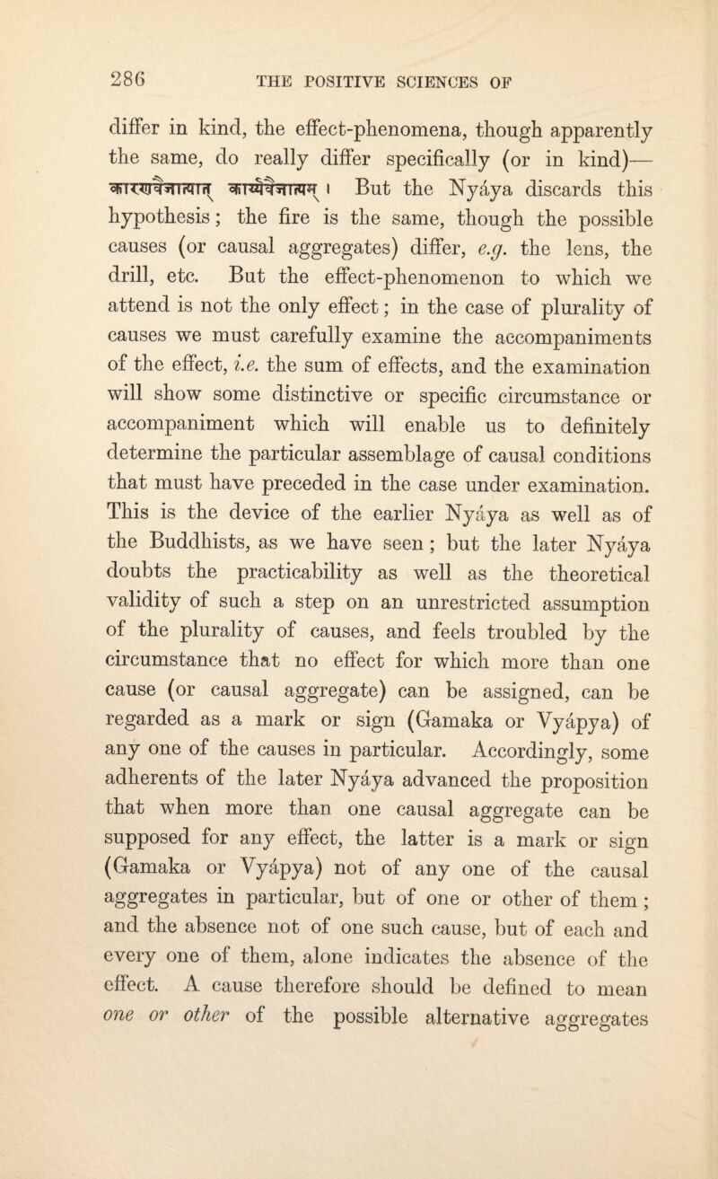 differ in kind, the effect-phenomena, though apparently the same, do really differ specifically (or in kind)— i But the Nyaya discards this hypothesis; the fire is the same, though the possible causes (or causal aggregates) differ, e.g. the lens, the drill, etc. But the effect-phenomenon to which we attend is not the only effect; in the case of plurality of causes we must carefully examine the accompaniments of the effect, i.e. the sum of effects, and the examination will show some distinctive or specific circumstance or accompaniment which will enable us to definitely determine the particular assemblage of causal conditions that must have preceded in the case under examination. This is the device of the earlier Nyaya as well as of the Buddhists, as we have seen; but the later Nyaya doubts the practicability as well as the theoretical validity of such a step on an unrestricted assumption of the plurality of causes, and feels troubled by the circumstance that no effect for which more than one cause (or causal aggregate) can be assigned, can be regarded as a mark or sign (Gamaka or Vyapya) of any one of the causes in particular. Accordingly, some adherents of the later Nyaya advanced the proposition that when more than one causal aggregate can be supposed for any effect, the latter is a mark or sign (Gamaka or Vyapya) not of any one of the causal aggregates in particular, but of one or other of them ; and the absence not of one such cause, but of each and every one of them, alone indicates the absence of the effect. A cause therefore should be defined to mean one or other of the possible alternative aggregates