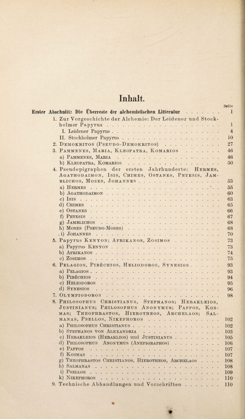 Inhalt. Seite Erster Abschnitt: Die Überreste der alchemistischen Litteratur. I 1. Zur Vorgeschichte der Alchemie: Der Leidener und Stock¬ holmer Papyrus . 1 I. Leidener Papyrus. 4 II. Stockholmer Papyrus. 10 2. Demokeitos (Pseudo-Demokritos). 27 3. Pammenes, Maria, Kleopatra, Komarios . 46 a) Pammenes, Maria. 46 b) Kleopatra, Komarios. 50 4. Pseudepigraphen der ersten Jahrhunderte: Hermes, Agathodaimon, Isis, Chimes, Ostanes, Petesis, Jam- blichos, Moses, Johannes. 53 a) Hermes.•. . 55 b) Agathodaimon. 60 c) Isis. 63 d) Chimes . 65 e) Ostanes. 66 f) Petesis. 67 g) Jamblichos. 68 h) Moses (Pseudo-Moses). 68 . i) Johannes. 70 5. Papyrus Kenyon; Afrikanos, Zosimos. 73 a) Papyrus Kenyon. 73 b) Afrikanos. 74 c) Zosimos. 75 6. Pelagios, Pibechios, Heliodoros, Synesios. 93 a) Pelagios. 93 b) Pibechios. 94 c) Heliodoros. 95 d) Synesios . 96 7. Olympiodoros. 98 8. Philosophus Christianus, Stephanos; Herakleios, Justinianus; Philosophus Anonymus; Pappos, Kos¬ mas; Theophrastos, Hierotheos, Archelaos; Sal- MANAS, PSELLOS, NlKEPHOROS.102 a) Philosophus Christianus.102 b) Stephanos von Alexandria .103 c) Herakleios (Heraklios) und Justinianus.105 cl) Philosophus Anonymus (Anepigraphos).106 e) Pappos .107 f) Kosmas.107 g) Theophrastos Christianos, Hierotheos, Archelaos .... 108 h) Salmanas.108 i) Psellos.109 k) NlKEPHOROS.110 9. Technische Abhandlungen und Vorschriften.110