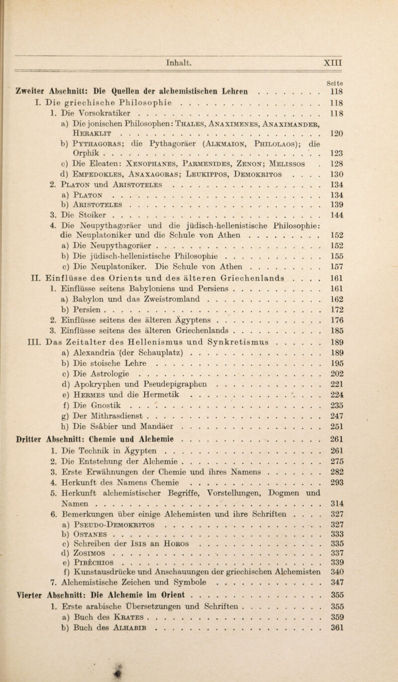 Seite Zweiter Abschnitt: Die Quellen der aleheniistischen Lehren. 118 I. Die griechische Philosophie.118 1. Die Vorsokratiker.118 a) Die jonischen Philosophen: Thales, Anaximenes, Anaximander, Heraklit.120 b) Pythagoras; die Pythagoräer (Alkmaion, Philolaos); die Orphik.'. . 123 c) Die Eleaten: Xenophanes, Parmenides, Zenon; Melissos . 128 d) Empedokles, Anaxagoras; Leukippos, Demokritos .... 130 2. Platon und Aristoteles.134 a) Platon.134 b) Aristoteles.139 3. Die Stoiker.144 4. Die Neupythagoräer und die jüdisch-hellenistische Philosophie: die Neuplatoniker und die Schule von Athen. 152 a) Die Neupythagoräer.152 b) Die jüdisch-hellenistische Philosophie.155 c) Die Neuplatoniker. Die Schule von Athen.157 II. Einflüsse des Orients und des älteren Griechenlands .... 161 1. Einflüsse seitens Babyloniens und Persiens.161 a) Babylon und das Zweistromland.162 b) Persien.172 2. Einflüsse seitens des älteren Ägyptens.176 3. Einflüsse seitens des älteren Griechenlands.185 III. Das Zeitalter des Hellenismus und Synkretismus.189 a) Alexandria (der Schauplatz).189 b) Die stoische Lehre.195 c) Die Astrologie.202 d) Apokryphen und Pseudepigraphen.221 e) Hermes und die Hermetik . 224 f) Die Gnostik.235 g) Der Mithrasdienst.247 h) Die Ssäbier und Mandäer.251 Dritter Abschnitt: Chemie und Alchemie.261 1. Die Technik in Ägypten.261 2. Die Entstehung der Alchemie.275 3. Erste Erwähnungen der Chemie und ihres Namens.282 4. Herkunft des Namens Chemie .293 5. Herkunft alchemistischer Begriffe, Vorstellungen, Dogmen und Namen.314 6. Bemerkungen über einige Alchemisten und ihre Schriften .... 327 a) Pseudo-Demokritos.327 b) Ostanes.333 c) Schreiben der Isis an Horos.335 d) Zosimos.337 e) PißkcHios.339 f) Kunstausdrücke und Anschauungen der griechischen Alchemisten 340 7. Alchemistische Zeichen und Symbole.347 Vierter Abschnitt: Die Alchemie im Orient.355 1. Erste arabische Übersetzungen und Schriften.355 a) Buch des Krates.359 b) Buch des Alhabib.361 *