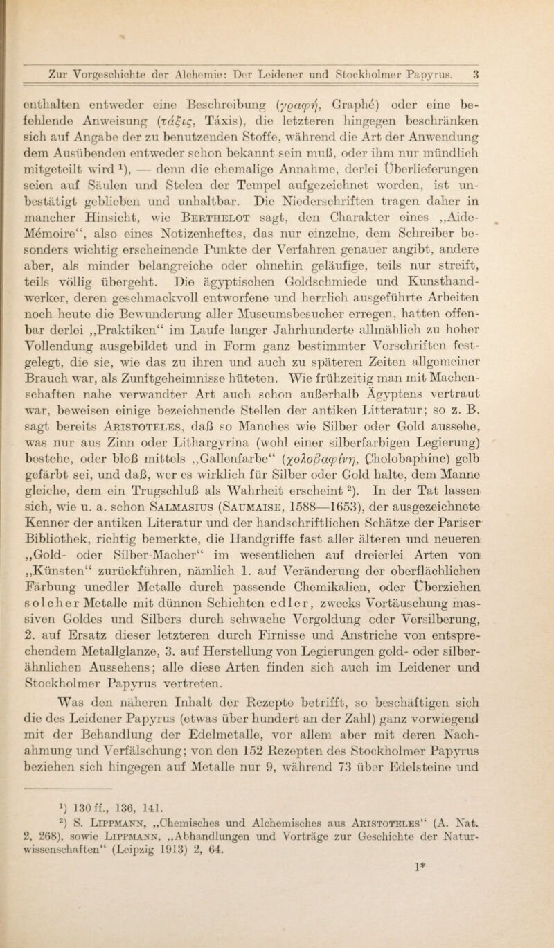 enthalten entweder eine Beschreibung (yqacpi/, Graphe) oder eine be¬ fehlende Anweisung (rd£tg, Taxis), die letzteren hingegen beschränken sich auf Angabe der zu benutzenden Stoffe, während die Art der Anwendung dem Ausübenden entweder schon bekannt sein muß, oder ihm nur mündlich mitgeteilt wird 1), — denn die ehemalige Annahme, derlei Überlieferungen seien auf Säulen und Stelen der Tempel aufgezeichnet worden, ist un¬ bestätigt geblieben und unhaltbar. Die Niederschriften tragen daher in mancher Hinsicht, wie Berthelot sagt, den Charakter eines „Aide- Memoire“, also eines Notizenheftes, das nur einzelne, dem Schreiber be¬ sonders wuchtig erscheinende Punkte der Verfahren genauer angibt, andere aber, als minder belangreiche oder ohnehin geläufige, teils nur streift, teils völlig übergeht. Die ägyptischen Goldschmiede und Kunsthand¬ werker, deren geschmackvoll entworfene und herrlich ausgeführte Arbeiten noch heute die Bewunderung aller Museumsbesucher erregen, hatten offen¬ bar derlei „Praktiken“ im Laufe langer Jahrhunderte allmählich zu hoher Vollendung aus gebildet und in Form ganz bestimmter Vorschriften fest¬ gelegt, die sie, wie das zu ihren und auch zu späteren Zeiten allgemeiner Brauch wrar, als Zunftgeheimnisse hüteten. Wie frühzeitig man mit Machen¬ schaften nahe verwandter Art auch schon außerhalb Ägyptens vertraut vrar, beweisen einige bezeichnende Stellen der antiken Litteratur; so z. B. sagt bereits Aristoteles, daß so Manches wie Silber oder Gold aussehe,, wras nur aus Zinn oder Lithargyrina (wohl einer silberfarbigen Legierung) bestehe, oder bloß mittels „Gallenfarbe“ (xoloßacpivr], Cholobaphine) gelb gefärbt sei, und daß, wer es wirklich für Silber oder Gold halte, dem Manne gleiche, dem ein Trugschluß als Wahrheit erscheint 2). In der Tat lassen sich, wie u. a. schon Salmasius (Saumaise, 1588—1653), der ausgezeichnete Kenner der antiken Literatur und der handschriftlichen Schätze der Pariser Bibliothek, richtig bemerkte, die Handgriffe fast aller älteren und neueren „Gold- oder Silber-Macher“ im wesentlichen auf dreierlei Arten von „Künsten“ zurückführen, nämlich 1. auf Veränderung der oberflächlichen Färbung unedler Metalle durch passende Chemikalien, oder Überziehen solcher Metalle mit dünnen Schichten edler, zwecks Vortäuschung mas¬ siven Goldes und Silbers durch schwache Vergoldung oder Versilberung, 2. auf Ersatz dieser letzteren durch Firnisse und Anstriche von entspre¬ chendem Metallglanze, 3. auf Herstellung von Legierungen gold- oder silber- ähnlichen Aussehens; alle diese Arten finden sich auch im Leidener und Stockholmer Papyrus vertreten. Was den näheren Inhalt der Rezepte betrifft, so beschäftigen sich die des Leidener Papyrus (etw^as über hundert an der Zahl) ganz vorwiegend mit der Behandlung der Edelmetalle, vor allem aber mit deren Nach¬ ahmung und Verfälschung; von den 152 Rezepten des Stockholmer Papyrus beziehen sich hingegen auf Metalle nur 9, während 73 über Edelsteine und L 130 ff., 136, 141. 2) S. Lippmann, „Chemisches und Alchemisches aus Aristoteles“ (A. Nat. 2, 268), sowie Lipfmann, „Abhandlungen und Vorträge zur Geschichte der Natur¬ wissenschaften“ (Leipzig 1913) 2, 64. 1*