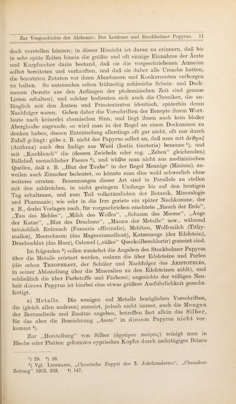 doch vorstellen können; in dieser Hinsicht ist daran zu erinnern, daß bis in sehr späte Zeiten hinein die größte und oft einzige Einnahme der Äizto und Kurpfuscher darin bestand, daß sie die vorgeschriebenen Arzneien selbst bereiteten und verkauften, und daß sie daher alle Ursache hatten, die benutzten Zutaten vor ihren Abnehmern und Konkurrenten verborgen zu halten. So entstanden schon frühzeitig zahlreiche Schein- und Deck¬ namen (bereits aus den Anfängen der ptolemäischen Zeit sind genaue Listen erhalten), und solcher bedienten sich auch die Chemiker, die an¬ fänglich mit den Ärzten und Priesterärzten identisch, späterhin deren Nachfolger waren. Geben daher die Vorschriften der Rezepte ihrem Wort¬ laute nach keinerlei chemischen Sinn, und liegt ihnen auch kein bloßer Aberglaube zugrunde, so wird man in der Regel an einen Decknamen zu denken haben, dessen Enträtselung allerdings oft gar nicht, oft nur durch Zufall gelingt; gäbe z. B. nicht der Papyrus selbst an, daß man mit (Anthrax) auch den Indigo aus Waid (Isatis tinctoria) benenne1), und mit ,,Knoblauch“ die (dessen Zwiebeln oder sog. „Zehen“ gleichenden) Bällchen menschlicher Faeces 2), und wüßte man nicht aus medizinischen Quellen, daß z. B. „Blut der Taube“ in der Regel Mennige (Minium), zu¬ weilen auch Zinnober bedeutet, so könnte man dies wohl schwerlich ohne weiteres erraten. Benennungen dieser Art sind in Parallele zu stellen mit den zahlreichen, in nicht geringem Umfange bis auf den heutigen Tag erhaltenen, und zum Teil volkstümlichen der Botanik, Mineralogie und Pharmazie; wie sehr in die Irre geriete ein später Nachkomme, der z. B., derlei Vorlagen nach, für vorgeschrieben erachtete „Rauch der Erde“, „Tau des Mehles“, „Milch des Wolfes“, „Schaum des Meeres“, „Auge der Katze“, „Blut des Drachens“, „Manna der Metalle“ usw., während tatsächlich Erdrauch (Fumaria officinalis), Mehltau, Wolfsmilch (Tithy- mallos), Meerschaum (das Magnesiumsilicat), Katzenauge (der Edelstein), Drachenblut (das Harz), Calomel („süßes“ Quecksilberchlorür) gemeint sind. Im folgenden 3) sollen zunächst die Angaben des Stockholmer Papyrus über die Metalle erörtert werden, sodann die über Edelsteine und Perlen (die schon Theophrast, der Schüler und Nachfolger des Aristoteles, in seiner Abhandlung über die Mineralien zu den Edelsteinen zählt), und schließlich die über Farbstoffe und Färberei; angesichts der völligen Neu¬ heit dieses Papyrus ist hierbei eine etwas größere Ausführlichkeit gerecht¬ fertigt. a) Metalle. Die wenigen auf Metalle bezüglichen Vorschriften, die (gleich allen anderen) zumeist, jedoch nicht immer, auch die Mengen der Bestandteile und Zusätze angeben, betreffen fast allein das Silber, j für das aber die Bezeichnung „Asem“ in diesem Papyrus nicht vor¬ kommt 4). Zur „Herstellung“ von Silber (äqyvQOV noirjoig) reinigt man in Bleche oder Platten geformtes cyprisches Kupfer durch mehrtägiges Beizen !) 29. 2) 16. 3) Vgl. Lippmann, „Chemische Papyri des 3. Jahrhundertes , „Chemiker-