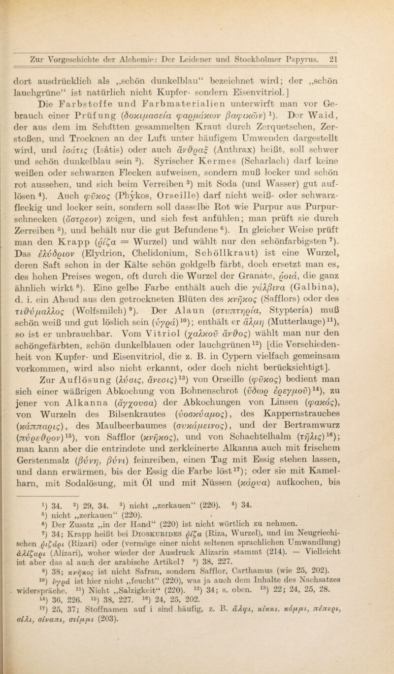 dort ausdrücklich als ,,schön dunkelblau“ bezeichnet wird; der „schön lauchgrüne“ ist natürlich nicht Kupfer- sondern Eisenvitriol.] Die Farbstoffe und Farbmaterialien unterwirft man vor Ge¬ brauch einer Prüfung (öoxL/iaoEia cpaq/idxojv ßacpLxwv) x). Der Waid, der aus dem im Schotten gesammelten Kraut durch Zerquetschen, Zer¬ stoßen, und Trocknen an der Luft unter häufigem Umwenden dargestellt wird, und lodrtg (Isatis) oder auch ävftqat; (Anthrax) heißt, soll schwer und schön dunkelblau sein 2). Syrischer Kermes (Scharlach) darf keine weißen oder schwarzen Flecken aufweisen, sondern muß locker und schön rot aussehen, und sich beim Verreiben 3) mit Soda (und Wasser) gut auf- lösen 4). Auch cpvxog (Phykos, Orseille) darf nicht weiß- oder schwarz- fleckig und locker sein, sondern soll dasselbe Rot wie Purpur aus Purpur¬ schnecken (oorgeov) zeigen, und sich fest anfühlen; man prüft sie durch Zerreiben 5), und behält nur die gut Befundene 6). In gleicher Weise prüft man den Krapp (qt^a = Wurzel) und wählt nur den schönfarbigsten 7). Das eXvÖqlov (Elyclrion, Chelidonium, Schöllkraut) ist eine Wurzel* deren Saft schon in der Kälte schön goldgelb färbt, doch ersetzt man es, des hohen Preises wegen, oft durch die Wurzel der Granate, goid, die ganz ähnlich wirkt8). Eine gelbe Farbe enthält auch die ydlßiva (Galbina), d. i. ein Absud aus den getrockneten Blüten des xvfjxog (Safflors) oder des TiftvjuaViog (Wolfsmilch)9). Der Alaun (oxvnrrjgta, Stypteria) muß schön weiß und gut löslich sein (uy^a)10); enthält er älju'i] (Mutterlauge)11), so ist er unbrauchbar. Vom Vitriol (yalxov ävftog) wählt man nur den schöngefärbten, schön dunkelblauen oder lauchgrünen12) [die Verschieden¬ heit von Kupfer- und Eisenvitriol, die z. B. in Cypern vielfach gemeinsam Vorkommen, wird also nicht erkannt, oder doch nicht berücksichtigt]. Zur Auflösung (Ivotg, ävecug)13) von Orseille (cpvxog) bedient man sich einer wäßrigen Abkochung von Bohnenschrot (vöcog iqEypiov)1*), zu jener von Alkanna (äyyovoa) der Abkochungen von Linsen (cpaxog), von Wurzeln des Bilsenkrautes (vooxvajuog), des Kappernstrauches (xdnnaqig), des Maulbeerbaumes (ovxdjUEtvog), und der Bertramwurz (nvgE^gov)15), von Safflor (xvfjxog), und von Schachtelhalm (xfjlig)16); man kann aber die entrindete und zerkleinerte Alkanna auch mit frischem Gerstenmalz (ßvvrj, ßvvL) feinreiben, einen Tag mit Essig stehen lassen, und dann erwärmen, bis der Essig die Farbe löst17); oder sie mit Kamel- ham, mit Sodalösung, mit Öl und mit Nüssen (xdgva) aufkochen, bis 4) 34. 2) 29, 34. 3) nicht „zerkauen“ (220). 4) 34. 5) nicht „zerkauen“ (220). «) Der Zusatz „in der Hand“ (220) ist nicht wörtlich zu nehmen. 7) 34; Krapp heißt bei Dioskurides §tt,a (Riza, Wurzel), und im Neugriechi¬ schen (Rizari) oder (vermöge einer nicht seltenen sprachlichen Umwandlung) dAi^agt (Alizari), woher wieder der Ausdruck Alizarin stammt (214). — Vielleicht ist aber das al auch der arabische Artikel? 8) 38, 227. 9) 38; Y.v?iY.o<g ist nicht Safran, sondern Safflor, Carthamus (wie 25, 202). 10) by()d ist hier nicht „feucht“ (220), was ja auch dem Inhalte des Nachsatzes widerspräche. n) Nicht „Salzigkeit“ (220). 12) 34; s. oben. 1J) 22; 24, 25, 28. 14) 36, 226. 15) 38, 227. 16) 24, 25, 202. 17) 25, 37; Stoffnamen auf i sind häufig, z. B. äAcpi, k£kyu, xd/tpi, uetieql, oLki, oivani, ai£(upi (203).