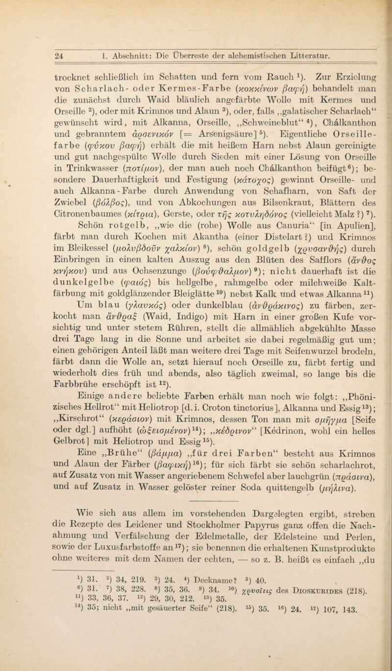 trocknet schließlich im Schatten und fern vom Rauch x). Zur Erzielung von Scharlach- oder Kermes-Farbe (xoxxlvcov ßacprf) behandelt man die zunächst durch Waid bläulich angefärbte Wolle mit Kermes und Orseille 2), oder mit Krimnos und Alaun 3), oder, falls ,,galatischer Scharlach“ gewünscht wird, mit Alkanna, Orseille, ,,Schweineblut“ 4), Chälkanthon und gebranntem ägoevcxov [= Arsenigsäure] 5). Eigentliche Orseille- farbe (cpvxov ßacprj) erhält die mit heißem Harn nebst Alaun gereinigte und gut nachgespülte Wolle durch Sieden mit einer Lösung von Orseille in Trinkwasser (norijuov), der man auch noch Chälkanthon beifügt6); be¬ sondere Dauerhaftigkeit und Festigung (xdroyoq) gewinnt Orseille- und auch Alkanna - Farbe durch Anwendung von Schafharn, von Saft der Zwiebel (ßoAßog), und von Abkochungen aus Bilsenkraut, Blättern des Citronenbaumes (xhgia), Gerste, oder rfjq xoxvlrjddvoq (vielleicht Malz ?) 7). Schön rot gelb, „wie die (rohe) Wolle aus Canuria“ [in Apulien], färbt man durch Kochen mit Akantha (einer Distelart ?) und Krimnos im Bleikessel (fiolvßöovv yalxiov) 8), schön goldgelb (ygvoav'&rjq) durch Einbringen in einen kalten Auszug aus den Blüten des Safflors (ävd'oq xvßxov) und aus Ochsenzunge (ßovcp'd'ahjuov) 9); nicht dauerhaft ist die dunkelgelbe (rpaioq) bis hellgelbe, rahmgelbe oder milchweiße Kalt¬ färbung mit goldglänzender Bleiglätte10) nebst Kalk und etwas Alkanna11) Um blau (ylavxoq) oder dunkelblau (dvftgdxLVoq) zu färben, zer¬ kocht man ävd'gaf (Waid, Indigo) mit Harn in einer großen Kufe vor¬ sichtig und unter stetem Rühren, stellt die allmählich abgekühlte Masse drei Tage lang in die Sonne und arbeitet sie dabei regelmäßig gut um; einen gehörigen Anteil läßt man weitere drei Tage mit Seifenwurzel brodeln, färbt dann die Wolle an, setzt hierauf noch Orseille zu, färbt fertig und wiederholt dies früh und abends, also täglich zweimal, so lange bis die Färb brühe erschöpft ist12). Einige andere beliebte Farben erhält man noch wie folgt: „Phöni- zisches Hellrot“ mit Heliotrop [d. i. Croton tinctorius], Alkanna und Essig13); „Kirschrot“ (xegacuov) mit Krimnos, dessen Ton man mit o/j,fjyjua [Seife oder dgl. ] aufhöht (dj^eiojuevov)14); ,,xeögtvov“ [Kedrinon, wohl ein helles Gelbrot] mit Heliotrop und Essig15). Eine „Brühe“ (ßd/ujua) „für drei Farben“ besteht aus Krimnos und Alaun der Färber (ßa(pixrj)lß); für sich färbt sie schön scharlachrot, auf Zusatz von mit Wasser angeriebenem Schwefel aber lauchgrün (ngaotva), und auf Zusatz in Wasser gelöster reiner Soda quittengelb (/irjlcva). Wie sich aus allem im vorstehenden Dargelegten ergibt, streben die Rezepte des Leidener und Stockholmer Papyrus ganz offen die Nach¬ ahmung und Verfälschung der Edelmetalle, der Edelsteine und Perlen, sowie der Luxusfarbstoffe an17); sie benennen die erhaltenen Kunstprodukte ohne weiteres mit dem Namen der echten, — so z. B. heißt es einfach „du x) 31. 2) 34, 219. 3) 24. 4) Deckname? 5) 40. c) 31. 7) 38, 228. 8J 35, 36. 9) 34. 10) %qvoZii£ des Dioskurides (218). u) 33, 36, 37. 12) 29, 30, 212. 13) 35. 14) 35; nicht „mit gesäuerter Seife“ (218). 15) 35. lö) 24. 17) 107, 143.