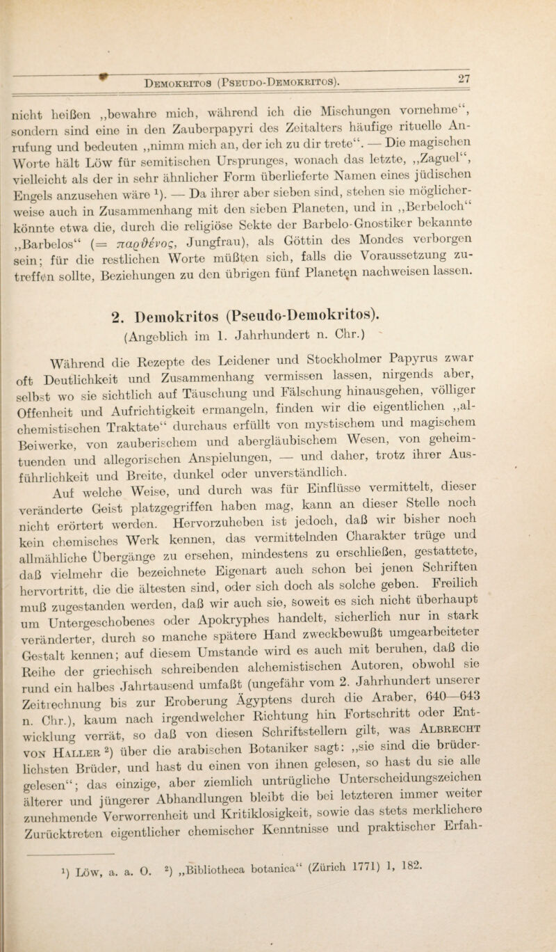 Demokritos (Pseudo-Demokritos).__ nicht heißen ,,bewahre mich, während ich die Mischungen vornehme , sondern sind eine in den Zauborpapyri des Zeitalters häufige rituelle An¬ rufung und bedeuten „nimm mich an, der ich zu dir trete“. — Die magischen Worte hält Low für semitischen Ursprunges, wonach das letzte, „Zagucl“, vielleicht als der in sehr ähnlicher Form überlieferte Namen eines jüdischen Engels anzusehen wäre x). — Da ihrer aber sieben sind, stehen sie möglicher¬ weise auch in Zusammenhang mit den sieben Planeten, und in „Berbeloch könnte etwa die, durch die religiöse Sekte der Barbelo-Gnostiker bekannte „Barbelos“ (= naQ&evog, Jungfrau), als Göttin des Mondes verborgen sein; für die restlichen Worte müßten sich, falls die Voraussetzung zu¬ treffen sollte, Beziehungen zu den übrigen fünf Planeten nachweisen lassen. 2. Demokritos (Pseudo-Demokritos). (Angeblich im 1. Jahrhundert n. Ohr.) Während die Rezepte des Leidener und Stockholmer Papyrus zwar oft Deutlichkeit und Zusammenhang vermissen lassen, nirgends aber, selbst wo sie sichtlich auf Täuschung und Fälschung hinausgehen, völliger Offenheit und Aufrichtigkeit ermangeln, finden wir die eigentlichen „al- chemistischen Traktate“ durchaus erfüllt von mystischem und magischem Beiwerke, von zauberischem und abergläubischem Wesen, von geheim¬ tuenden und allegorischen Anspielungen, — und daher, trotz ihier Aus¬ führlichkeit und Breite, dunkel oder unverständlich. Auf welche Weise, und durch was für Einflüsse vermittelt, dieser veränderte Geist platzgegriffen haben mag, kann an dieser Stelle noch nicht erörtert werden. Hervorzuheben ist jedoch, daß wir bisher noch kein chemisches Werk kennen, das vermittelnden Charakter trüge und allmähliche Übergänge zu ersehen, mindestens zu erschließen, gestattete, daß vielmehr die bezeichnete Eigenart auch schon bei jenen Schriften hervortritt, die die ältesten sind, oder sich doch als solche geben. Freilich muß zugestanden werden, daß wir auch sie, Soweit es sich nicht überhaupt um Untergeschobenes oder Apokryphes handelt, sicherlich nur m stark veränderter, durch so manche spätere Hand zweckbewußt umgearbeiteter Gestalt kennen; auf diesem Umstande wird es auch mit beruhen, daß die Reihe der griechisch schreibenden alchemistischen Autoren, obwohl sie rund ein halbes Jahrtausend umfaßt (ungefähr vom 2. Jahrhundert unserer Zeitrechnung bis zur Eroberung Ägyptens durch die Araber, 640—643 n. Chr.), kaum nach irgendwelcher Richtung hm Fortschritt oder Ent¬ wicklung verrät, so daß von diesen Schriftstellern gilt, was Albrecht von Haller2) über die arabischen Botaniker sagt: „sie sind die brüder¬ lichsten Brüder, und hast du einen von ihnen gelesen, so hast du sie al e gelesen“ • das einzige, aber ziemlich untrügliche Unterscheidungszeichen älterer und jüngerer Abhandlungen bleibt die bei letzteren immer weiter zunehmende Verworrenheit und Kritiklosigkeit, sowie das stets merklichere Zurücktreten eigentlicher chemischer Kenntnisse und praktischer Erfa i-