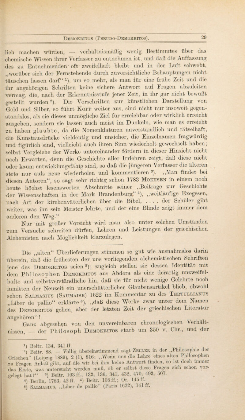 lieh machen würden, — verhältnismäßig wenig Bestimmtes über das chemische Wissen ihrer Verfasser zu entnehmen ist, und daß die Auffassung des zu Entnehmenden * oft zweifelhaft bleibt und in der Luft schwebt, ,,worüber sich der Fernstehende durch zuversichtliche Behauptungen nicht täuschen lassen darf“ 1), um so mehr, als man für eine frühe Zeit und die ihr angehörigen Schriften keine sichere Antwort auf I ragen abzuleitcn vermag, die, nach der Erkenntnisstufe jener Zeit, in ihr gar nicht bewußt gestellt wurden 2). Die Vorschriften zur künstlichen Darstellung von Gold und Silber, so führt Kopp weiter aus, sind nicht nur insoweit gegen¬ standslos, als sie dieses unmögliche Ziel für erreichbar oder wirklich erreicht ausgeben, sondern sie lassen auch meist im Dunkeln, wde man es erreicht zu haben glaubte, da die Nomenklaturen unverständlich und rätselhaft, die Kunstausdrücke vieldeutig und unsicher, die Einzelnamen fragwürdig und figürlich sind, vielleicht auch ihren Sinn wiederholt gewechselt haben; selbst Vergleiche der Werke untereinander fördern in dieser Hinsicht nicht nach Erwarten, denn die Geschichte aller Irrlehren zeigt, daß diese nicht oder kaum entwicklungsfähig sind, so daß die jüngeren Verfasser die älteren stets nur aufs neue wiederholen und kommentieren 3). ,,Man findet bei diesen Autoren“, so sagt sehr richtig schon 1783 Moehsen in einem noch heute höchst lesenswerten Abschnitte seiner „Beiträge zur Geschichte der Wissenschaften in der Mark Brandenburg 4), „weitläufige Exegesen, nach Art dor kirchenväterlichen über die Bibel, .... der Schüler gibt weiter, was ihn sein Meister lehrte, und der eine Blinde zeigt immer dem anderen den Weg.“ Nur mit großer Vorsicht wird man also unter solchen Umständen zum Versuche schreiten dürfen, Lehren und Leistungen der griechischen Alchemisten nach Möglichkeit klarzulegen. Die „alten“ Überlieferungen stimmen so gut wie ausnahmslos darin überein, daß die frühesten der uns vorliegenden alchemistischen Schriften jene des Demokritos seien5); zugleich stellen sie dessen Identität mit dem Philosophen Demokritos aus Abdera als eine derartig unzweifel¬ hafte und selbstverständliche hin, daß sie für nicht wenige Gelehrte noch inmitten der Neuzeit ein unerschütterlicher Glaubensartikel blieb, obwohl schon Salmasius (Saumaise) 1622 im Kommentar zu des Tertullianus „Liber de pallio“ erklärte 6)> „daß diese Werke zwar unter dem Namen des Demokritos gehen, aber der letzten Zeit der griechischen Literatur angehören“! Ganz abgesehen von den unvereinbaren chronologischen Verhält¬ nissen, — der Philosoph Demokritos starb um 350 v. Chr., und der !) Beitr. 134, 341 ff. 2) Beitr. 88. — Völlig übereinstimmend sagt Zeller in der „Philosophie der Griechen“ (Leipzig 1889), 2 (1), 816: „Wenn uns die Lehre eines alten Philosophen zu Fragen Anlaß gibt, auf die wir bei ihm keine Antwort finden, so ist doch immer das Erste, was untersucht werden muß, ob er selbst diese Fragen sich schon vor¬ gelegt hat?“ 3) Beitr. 103 ff., 133, 136, 341, 432, 470, 493, 507. 4) Berlin, 1783, 42 ff. 5) Beitr. 108 ff.; Or. 145 ff. 6) Salmasius, „Liber de pallio“ (Paris 1622), 141 ff.