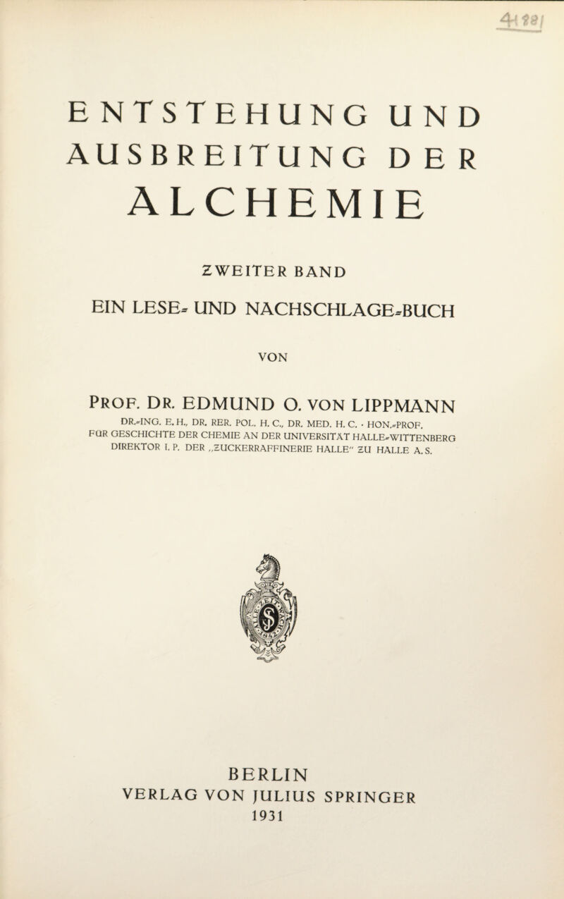 ENTSTEHUNG UND AUSBREITUNG DER ALCHEMIE ZWEITER BAND EIN LESE» UND NACHSCHLAGE»BUCH VON Prof. dr. edmund o. von lippmann DR.HNG. E.H., DR. RER. POL. H. C„ DR. MED. H. C. • HON.xrPROF. FÜR GESCHICHTE DER CHEMIE AN DER UNIVERSITÄT HALLE^WITTENBERG DIREKTOR I. P. DER „ZUCKERRAFFINERIE HALLE ZU HALLE A. S. BERLIN VERLAG VON JULIUS SPRINGER 1931
