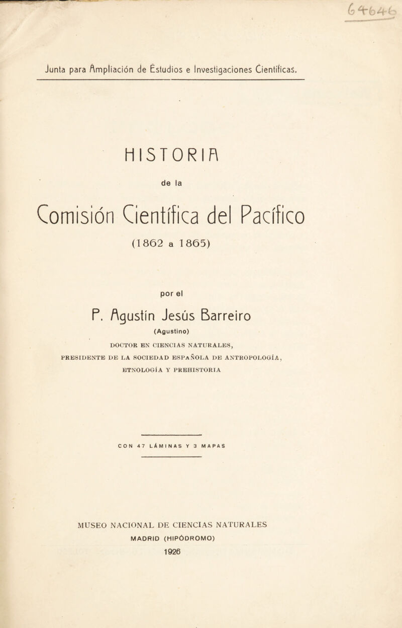 (o ¿tbA junta para Ampliación de Estudios e Investigaciones Científicas. HISTORIA de la Comisión Científica del Pacífico (1862 a 1865) por el P. Agustín Jesús Barreíro (Agustino) DOCTOR EN CIENCIAS NATURALES, PRESIDENTE DE LA SOCIEDAD ESPAÑOLA DE ANTROPOLOGÍA, ETNOLOGÍA Y PREHISTORIA CON 47 LÁMINAS Y 3 MAPAS MUSEO NACIONAL DE CIENCIAS NATURALES MADRID (HIPÓDROMO) 1926