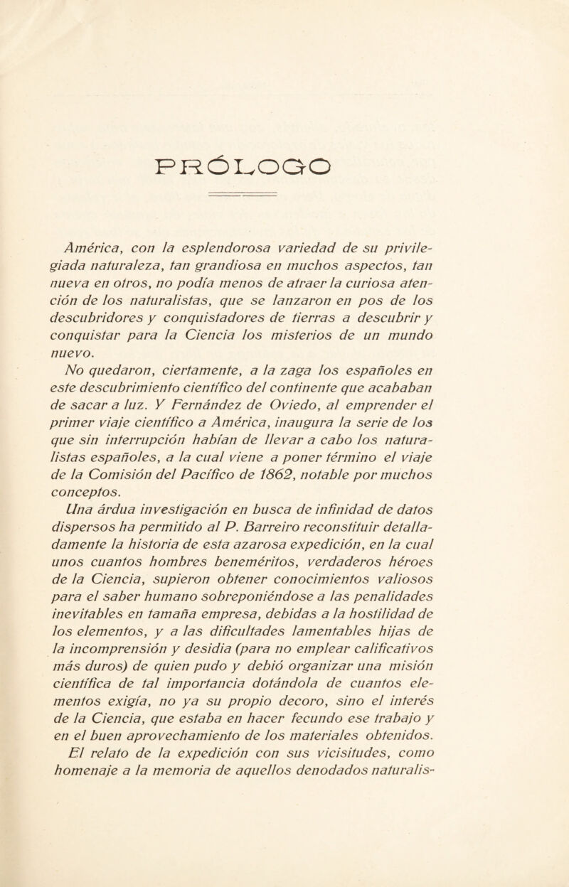 PROLOGO América, con la esplendorosa variedad de su privile¬ giada naturaleza, tan grandiosa en muchos aspectos, tan nueva en otros, no podía menos de atraer la curiosa aten¬ ción de los naturalistas, que se lanzaron en pos de los descubridores y conquistadores de tierras a descubrir y conquistar para la Ciencia los misterios de un mundo nuevo. No quedaron, ciertamente, a la zaga los españoles en este descubrimiento científico del continente que acababan de sacar a ¡uz. Y Fernández de Oviedo, al emprender el primer viaje científico a América, inaugura la serie de los que sin interrupción habían de llevar a cabo los natura¬ listas españoles, a la cual viene a poner término el viaje de la Comisión del Pacífico de 1862, notable por muchos conceptos. Una ardua investigación en busca de infínidad de datos dispersos ha permitido al P. Barreiro reconstituir detalla¬ damente la historia de esta azarosa expedición, en la cual unos cuantos hombres beneméritos, verdaderos héroes de la Ciencia, supieron obtener conocimientos valiosos para el saber humano sobreponiéndose a las penalidades inevitables en tamaña empresa, debidas a la hostilidad de los elementos, y a las difícultades lamentables hijas de la incomprensión y desidia (para no emplear calificativos más duros) de quien pudo y debió organizar una misión científica de tal importancia dotándola de cuantos ele¬ mentos exigía, no ya su propio decoro, sino el interés de la Ciencia, que estaba en hacer fecundo ese trabajo y en el buen aprovechamiento de los materiales obtenidos. El relato de la expedición con sus vicisitudes, como homenaje a la memoria de aquellos denodados naturalis-