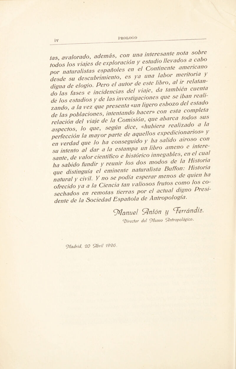 IY tas avalorado, además, con una interesante nota sobre todos los viajes de exploración y estudio llevados a cabo pZrnLrnllL españoles en el Comísenle mneneano desde sn deseubrímienlo, es ya una labor digna de elogio. Pero el autor de este libro, al ir reía do las fases e incidencias del viaje, da también cuen de los estudios y de las investigaciones que se '^n re zando, a la vez que presenta «un ligero esbozo del i>stado de 1as poblaciones, intentando hacer» con esta compleja relación del viaje de la Comisión, que abarca toaos sus aspectos, lo que, según dice, «hubiera realizado a a perfección la mayor parte de aquellos expedicionarios» y en verdad que lo ha conseguido y ha salido au oso su intento a! dar a la estampa un libro ameno e intere¬ sante, de valor científico e histórico innegables ene lcual ha sabido fundir y reunir los dos modos de la que distinguía el eminente naturalista Bufton. H,ston natural y civil. Y no se podía esperar menos de quien ha ofrecido ya a la Ciencia tan valiosos frutos como los co¬ sechados en remotas tierras por el actual digno Presi¬ dente de la Sociedad Española de Antropología. ZMartuel Santón y <dsrrátid¡2. cDirector del Afluseo Antropológico. Aládrid, 20 Abril 1926.