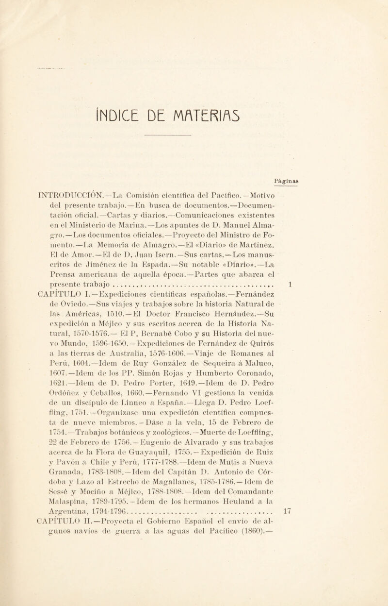 INDICE DE MATERIAS Páginas INTRODUCCIÓN.—La Comisión científica del Pacifico.—Motivo del presente trabajo.—En busca de documentos.—Documen¬ tación oficial.—Cartas y diarios.—Comunicaciones existentes en el Ministerio de Marina.—Los apuntes de D. Manuel Alma¬ gro.—Los documentos oficiales. — Proyecto del Ministro de Fo¬ mento.—La Memoria de Almagro.—El «Diario» de Martínez. El de Amor.—El de D. Juan Isern.— Sus cartas. — Los manus¬ critos de Jiménez de la Espada.—Su notable «Diario».—La Prensa americana de aquella época.—Partes que abarca el presente trabajo. 1 t_ CAPITULO I.—Expediciones científicas españolas.—Fernández de Oviedo.—Sus viajes y trabajos sobre la historia Natural de las Américas, 1510. —El Doctor Francisco Hernández.—Su expedición a Méjico y sus escritos acerca de la Historia Na¬ tural, 1570-1576.— El P. Bernabé Cobo y su Historia del nue¬ vo Mundo, 1596-1650.—Expediciones de Fernández de Quirós a las tierras de Australia, 1576-1606.—Viaje de Romanes al Perú, 1604.—Idem de Ruy González de Sequeira á Maluco, 1607.—Idem de los PP. Simón Rojas y Humberto Coronado, 1621.—Idem de D. Pedro Porter, 1649.—Idem de D. Pedro Ordóñez y Cebados, 1660.—Fernando VI gestiona la venida de un discípulo de Linneo a España.—Llega D. Pedro Loef- fling, 1751.—Organizase una expedición científica compues¬ ta de nueve miembros. — Dáse a la vela, 15 de Febrero de 1754.—Trabajos botánicos y zoológicos.—Muerte deLoeffiing, 22 de Febrero de 1756. — Eugenio de Alvarado y sus trabajos acerca de la Flora de Guayaquil, 1755. —Expedición de Ruiz y Pavón a Chile y Perú, 1777-1788.—Idem de Mutis a Nueva Granada, 1783-1808.—Idem del Capitán D. Antonio de Cór¬ doba y Lazo al Estrecho de Magallanes, 1785-1786.—Idem de Sessé y Mociño a Méjico, 1788-1808.—Idem del Comandante Malaspina, 1789-1795.— Idem de los hermanos Heuland a la Argentina, 1794-1796... CAPÍTULO II.—Proyecta el Gobierno Español el envío de al¬ gunos navios de guerra a las aguas del Pacifico (1860).— 17