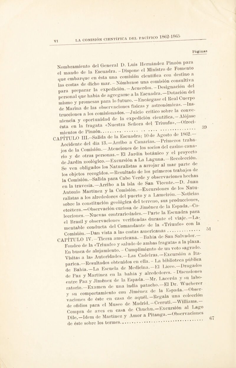 Páginas Nombramiento del General D. Luis Hernández Pintón pa» el mando de la Escuadra, - Dispone el Ministro de Fomento oue embarque en ésta una comisión científica con it “t:«s nflri Dreparar la expedición.—Acuerdos. Desleí personal que habla de agregarse a la Escuadra.-Dotamu.te Lsmo y promesas para lo futuro.-Encargase el Real Cuerpo de Marina de las observaciones físicas y astronómicas. Sones a los comisionados.-Juicio critico sobre la conve¬ niencia y oportunidad de la expedición científica- Alojas ésta en la fragata «Nuestra Señora del Triunfo». iec - ^ CAPÍTULO III.-Salida de la Escuadra; 10 de Agosto de 1862.— Accidente del dia 13,-Arribo a Canarias-Primeros traba- ios de la Comisión.—Atenciones de los socios del casino cana rio y de otras personas.-El Jardín botánico y el proyecto de Jardín zoológico-Excursión a La I^,na-Recol^ Se ven obligados los Naturalistas a arrojar al mai paite de fos objetos recogidos.—Resultado de los primeros trabajos de la Comisión -Salida para Cabo Verde y observaciones hechas mrÍ“ia.-Arribo ala isla de San Vicente-D Juan Antonio Martínez y la Comisión-Excursiones de los Na u- ralistas a los alrededores del puerto y a Lamen 011.-Noticias sobre la constitución geológica del terreno, sus producciones, etcétera -Observación curiosa de Jiménez de la Espada.-Co lecciones—Nuevas contrariedades-Parte la Escuadra^ el Brasil y observaciones verificadas dm an c e J «rentable conducta del Comandante de la «Triunfo» con la ^ Comisión.—Dan vista a las costas americanas • ••••••• ' CAPÍTULO IV—Tierra americana—Babia de San «a ya c Fondeo de la «Triunfo» y saludo de ambas fragatas a la plaza. Entusca de alojamiento. - Cumplimiento de un voto sagrado. Visitas a las Autoridades—Las Cadeiras—Excursión a narica —Resultados obtenidos en ella. - La biblioteca pu . i de Bahía.-La Escuela de Medidna-El LicM.-Dwgados de Paz y Martínez en la bahía y alrede ous. - entre Paz y Jiménez de la Espada-Mr. Lacérela yu labo¬ ratorio—Examen de una india patacho E• _0bser. y mi comportamiento con Jiménez de a bl ‘ y su eumpu -Rea-ala una colección vaciones de este en casa de aquel. » willinms — de ofidios para el Museo de Madnd.-Cerruti.-^.lha^ Compra de aves en casa de Chuchu. »xcuui:, ion“s Dile.— Idem de Martínez y Amor a Pitanga. - < g de éste sobre los termes.*.